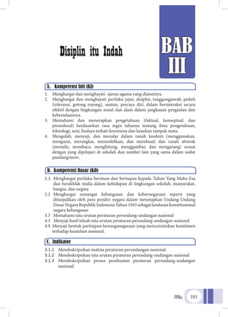 PPKn 101
BAB
III
A.	 Kompetensi Inti (KI)
Disiplin itu Indah
1.	 Menghargai dan menghayati ajaran agama yang dianutnya.
2.	 Menghargai dan menghayati perilaku jujur, disiplin, tanggungjawab, peduli
(toleransi, gotong royong), santun, percaya diri, dalam berinteraksi secara
efektif dengan lingkungan sosial dan alam dalam jangkauan pergaulan dan
keberadaannya.
3.	 Memahami dan menerapkan pengetahuan (faktual, konseptual, dan
prosedural) berdasarkan rasa ingin tahunya tentang ilmu pengetahuan,
teknologi, seni, budaya terkait fenomena dan kejadian tampak mata.
4.	 Mengolah, menyaji, dan menalar dalam ranah konkret (menggunakan,
mengurai, merangkai, memodifikasi, dan membuat) dan ranah abstrak
(menulis, membaca, menghitung, menggambar, dan mengarang) sesuai
dengan yang dipelajari di sekolah dan sumber lain yang sama dalam sudut
pandang/teori.
1.1	 Menghargai perilaku beriman dan bertaqwa kepada Tuhan Yang Maha Esa
dan berakhlak mulia dalam kehidupan di lingkungan sekolah, masyarakat,
bangsa, dan negara
2.2	Menghargai semangat kebangsaan dan kebernegaraan seperti yang
ditunjukkan oleh para pendiri negara dalam menetapkan Undang-Undang
Dasar Negara Republik Indonesia Tahun 1945 sebagai landasan konstitusional
negara kebangsaan
3.3	 Memahami tata urutan peraturan perundang-undangan nasional
4.3	 Menyaji hasil telaah tata urutan peraturan perundang-undangan nasional
4.9	 Menyaji bentuk partisipasi kewarganegaraan yang mencerminkan komitmen
	 terhadap keutuhan nasional.
3.1.1	 Mendeskripsikan makna peraturan perundangan nasional
3.1.2	 Mendeskripsikan tata urutan peraturan perundang-undangan nasional
3.1.3	 Mendeskripsikan proses pembuatan peraturan perundang-undangan
nasional
B. Kompetensi Dasar (KD)
C. Indikator
 