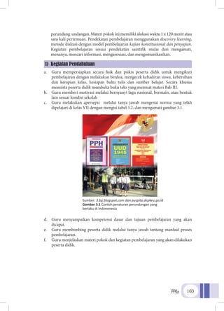 PPKn 103
perundang-undangan. Materi pokok ini memiliki alokasi waktu 1 x 120 menit atau
satu kali pertemuan. Pendekatan pembelajaran menggunakan discovery learning,
metode diskusi dengan model pembelajaran kajian konstitusional dan penyajian.
Kegiatan pembelajaran sesuai pendekatan saintifik mulai dari mengamati,
menanya, mencari informasi, mengasosiasi, dan mengomunikasikan.
a.	 Guru mempersiapkan secara fisik dan psikis peserta didik untuk mengikuti
pembelajaran dengan melakukan berdoa, mengecek kehadiran siswa, kebersihan
dan kerapian kelas, kesiapan buku tulis dan sumber belajar. Secara khusus
meminta peserta didik membuka buku teks yang memuat materi Bab III.
b.	 Guru memberi motivasi melalui bernyanyi lagu nasional, bermain, atau bentuk
lain sesuai kondisi sekolah
c.	 Guru melakukan apersepsi melalui tanya jawab mengenai norma yang telah
dipelajari di kelas VII dengan mengisi tabel 3.2, dan mengamati gambar 3.1.
d.	 Guru menyampaikan kompetensi dasar dan tujuan pembelajaran yang akan
dicapai.
e.	 Guru membimbing peserta didik melalui tanya jawab tentang manfaat proses
pembelajaran.
f.	 Guru menjelaskan materi pokok dan kegiatan pembelajaran yang akan dilakukan
peserta didik.
1) Kegiatan Pendahuluan
Sumber: 3.bp.blogspot.com dan puspita.depkeu.go.id
Gambar 3.1 Contoh peraturan perundangan yang
berlaku di Indonenesia
 