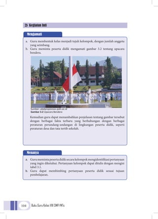 Buku Guru Kelas VIII SMP/MTs104
2) Kegiatan Inti
Mengamati
a.	 Guru membentuk kelas menjadi tujuh kelompok, dengan jumlah anggota
yang seimbang.
b.	 Guru meminta peserta didik mengamati gambar 3.2 tentang upacara
bendera.
Kemudian guru dapat menambahkan penjelasan tentang gambar tersebut
dengan berbagai fakta terbaru yang berhubungan dengan berbagai
peraturan perundang-undangan di lingkungan peserta didik, seperti
peraturan desa dan tata tertib sekolah.
Menanya
a.	 Gurumemintapesertadidiksecarakelompokmengidentifikasipertanyaan
yang ingin diketahui. Pertanyaan kelompok dapat ditulis dengan mengisi
tabel 3.1.
b.	 Guru dapat membimbing pertanyaan peserta didik sesuai tujuan
pembelajaran.
Sumber: abdiprajanews.ipdn.ac.id
Gambar 3.2 Upacara Bendera
 
