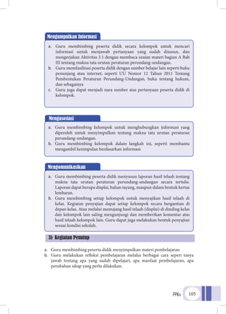 PPKn 105
a.	 Guru membimbing peserta didik menyimpulkan materi pembelajaran
b.	 Guru melakukan refleksi pembelajaran melalui berbagai cara seperi tanya
jawab tentang apa yang sudah dipelajari, apa manfaat pembelajaran, apa
perubahan sikap yang perlu dilakukan.
Mengumpulkan Informasi
a.	 Guru membimbing peserta didik secara kelompok untuk mencari
informasi untuk menjawab pertanyaan yang sudah disusun, dan
mengerjakan Aktivitas 3.1 dengan membaca uraian materi bagian A Bab
III tentang makna tata urutan peraturan perundang-undangan.
b.	 Guru memfasilitasi peserta didik dengan sumber belajar lain seperti buku
penunjang atau internet, seperti UU Nomor 12 Tahun 2011 Tentang
Pembentukan Peraturan Perundang-Undangan, buku tentang hukum,
dan sebagainya
c.	 Guru juga dapat menjadi nara sumber atas pertanyaan peserta didik di
kelompok.
Mengasosiasi
a.	 Guru membimbing kelompok untuk menghubungkan informasi yang
diperoleh untuk menyimpulkan tentang makna tata urutan peraturan
perundang-undangan.
b.	 Guru membimbing kelompok dalam langkah ini, seperti membantu
mengambil kesimpulan berdasarkan informasi.
Mengomunikasikan
a.	 Guru membimbing peserta didik menyusun laporan hasil telaah tentang
makna tata urutan peraturan perundang-undangan secara tertulis.
Laporan dapat berupa displai, bahan tayang, maupun dalam bentuk kertas
lembaran.
b.	 Guru membimbing setiap kelompok untuk menyajikan hasil telaah di
kelas. Kegiatan penyajian dapat setiap kelompok secara bergantian di
depan kelas. Atau melalui memajang hasil telaah (displai) di dinding kelas
dan kelompok lain saling mengunjungi dan memberikan komentar atas
hasil telaah kelompok lain. Guru dapat juga melakukan bentuk penyajian
sesuai kondisi sekolah.
3) Kegiatan Penutup
 