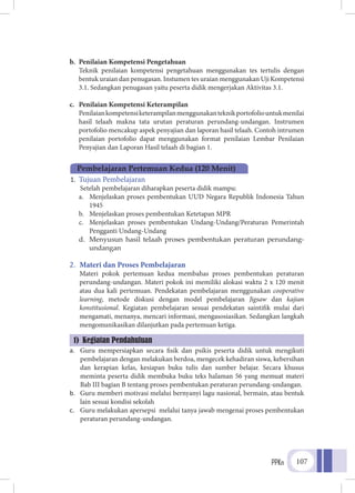 PPKn 107
b.	 Penilaian Kompetensi Pengetahuan
	 Teknik penilaian kompetensi pengetahuan menggunakan tes tertulis dengan
bentuk uraian dan penugasan. Instumen tes uraian menggunakan Uji Kompetensi
3.1. Sedangkan penugasan yaitu peserta didik mengerjakan Aktivitas 3.1.
c.	 Penilaian Kompetensi Keterampilan
	 Penilaiankompetensiketerampilanmenggunakanteknikportofoliountukmenilai
hasil telaah makna tata urutan peraturan perundang-undangan. Instrumen
portofolio mencakup aspek penyajian dan laporan hasil telaah. Contoh intrumen
penilaian portofolio dapat menggunakan format penilaian Lembar Penilaian
Penyajian dan Laporan Hasil telaah di bagian 1.
1.	 Tujuan Pembelajaran
Setelah pembelajaran diharapkan peserta didik mampu:
a.	 Menjelaskan proses pembentukan UUD Negara Republik Indonesia Tahun
1945
b.	 Menjelaskan proses pembentukan Ketetapan MPR
c.	 Menjelaskan proses pembentukan Undang-Undang/Peraturan Pemerintah
Pengganti Undang-Undang
d.	 Menyusun hasil telaah proses pembentukan peraturan perundang-
undangan
2.	 Materi dan Proses Pembelajaran
Materi pokok pertemuan kedua membahas proses pembentukan peraturan
perundang-undangan. Materi pokok ini memiliki alokasi waktu 2 x 120 menit
atau dua kali pertemuan. Pendekatan pembelajaran menggunakan cooperative
learning, metode diskusi dengan model pembelajaran Jigsaw dan kajian
konstitusional. Kegiatan pembelajaran sesuai pendekatan saintifik mulai dari
mengamati, menanya, mencari informasi, mengasosiasikan. Sedangkan langkah
mengomunikasikan dilanjutkan pada pertemuan ketiga.
a.	 Guru mempersiapkan secara fisik dan psikis peserta didik untuk mengikuti
pembelajaran dengan melakukan berdoa, mengecek kehadiran siswa, kebersihan
dan kerapian kelas, kesiapan buku tulis dan sumber belajar. Secara khusus
meminta peserta didik membuka buku teks halaman 56 yang memuat materi
Bab III bagian B tentang proses pembentukan peraturan perundang-undangan.
b.	 Guru memberi motivasi melalui bernyanyi lagu nasional, bermain, atau bentuk
lain sesuai kondisi sekolah
c.	 Guru melakukan apersepsi melalui tanya jawab mengenai proses pembentukan
peraturan perundang-undangan.
Pembelajaran Pertemuan Kedua (120 Menit)
1) Kegiatan Pendahuluan
 