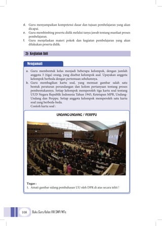 Buku Guru Kelas VIII SMP/MTs108
d.	 Guru menyampaikan kompetensi dasar dan tujuan pembelajaran yang akan
dicapai.
e.	 Guru membimbing peserta didik melalui tanya jawab tentang manfaat proses
pembelajaran.
f.	 Guru menjelaskan materi pokok dan kegiatan pembelajaran yang akan
dilakukan peserta didik.
2) Kegiatan Inti
Mengamati
a.	 Guru membentuk kelas menjadi beberapa kelompok, dengan jumlah
anggota 3 (tiga) orang, yang disebut kelompok asal. Upayakan anggota
kelompok berbeda dengan pertemuan sebelumnya.
b.	 Guru membagikan kartu soal, yang memuat gambar salah satu
bentuk peraturan perundangan dan kolom pertanyaan tentang proses
pembentukannya. Setiap kelompok memperoleh tiga kartu soal tentang
UUD Negara Republik Indonesia Tahun 1945, Ketetapan MPR, Undang-
Undang dan Perppu. Setiap anggota kelompok memperoleh satu kartu
soal yang berbeda-beda.
	 Contoh kartu soal :
UNDANG-UNDANG / PERPPU
Tugas :
1.	 Amati gambar sidang pembahasan UU oleh DPR di atas secara teliti !
 