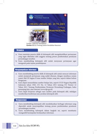 Buku Guru Kelas VIII SMP/MTs110
Sumber: Dokumen Kemdikbud
Gambar 3.5 UU Tentang Sistem Pendidikan Nasional
Menanya
a.	 Guru meminta peserta didik di kelompok ahli mengidentifikasi pertanyaan
yang ingin diketahui oleh anggota tentang proses pembentukan peraturan
perundangan tersebut.
b.	 Guru membimbing kelompok ahli untuk menyusun pertanyaan agar
mengarah pada tujuan pembelajaran.
Mengumpulkan Informasi
a.	 Guru membimbing peserta didik di kelompok ahli untuk mencari informasi
untuk menjawab pertanyaan yang sudah disusun, dengan membaca uraian
materi Bab III bagian B atau sumber belajar yang lain, seperti dalam kolom
Pengayaan.
b.	 Guru dapat menyediakan sumber belajar lain, seperti UUD Negara Republik
Indonesia tahun 1945, UU No. 12 Tahun 2011 tentang UU Nomor 12
Tahun 2011 Tentang Pembentukan Peraturan Perundang-Undangan, buku
penunjang lain, atau internet (www.dpr.go.id)
c.	 Guru dapat berperan sebagai nara sumber pada kelompok ahli, sekaligus
memberikan konfirmasi atas jawaban kelompok ahli.
Mengasosiasi
a.	 Guru membimbing kelompok ahli mendiskusikan berbagai informasi yang
diperoleh untuk menyimpulkan tentang proses pembentukan peraturan
perundangan tersebut
b.	 Guru membimbing kelompok dalam langkah ini, seperti membantu
mengambil kesimpulan berdasarkan informasi.
 