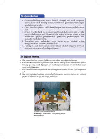 PPKn 111
a.	 Guru membimbing peserta didik menyimpulkan materi pembelajaran
b.	 Guru melakukan refleksi pembelajaran melalui berbagai cara seperi tanya jawab
tentang apa yang sudah dipelajari, apa manfaat pembelajaran, apa perubahan sikap
yang perlu dilakukan.
c.	 Guru memberikan umpan balik atas proses pembelajaran, dan tes Uji Kompetensi
3.2.
d.	 Guru menjelaskan kegiatan minggu berikutnya dan mempersiapkan tes tentang
proses pembentukan peraturan perundangan.
Mengomunikasikan
a.	 Guru membimbing setiap peserta didik di kelompok ahli untuk menyusun
laporan hasil telaah tentang proses pembentukan peraturan perundangan
tersebut secara tertulis.
b.	 Guru meminta peserta didik berkelompok sesuai dengan kelompok
asal.
c.	 Setiap peserta didik menyajikan hasil telaah kelompok ahli kepada
anggota kelompok asal. Peserta didik saling bertanya jawab untuk
memahami proses pembentukan peraturan perundangan dan
mencatat hal-hal penting.
d.	 Kemudian guru melakukan tanya jawab secara klasikal untuk
mengkorfirmasi jawaban peserta didik.
e.	 Kelompok asal menyatukan hasil telaah seluruh anggota menjadi
satu, dan mengumpulkan kepada guru.
3) Kegiatan Penutup
Sumber: Dokumen Kemdikbud
Gambar 3.6 Peserta didik saling menyajikan di
kelompok ahli
 