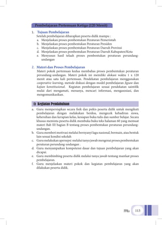 PPKn 113
1.	 Tujuan Pembelajaran
Setelah pembelajaran diharapkan peserta didik mampu :
a.	 Menjelaskan proses pembentukan Peraturan Pemerintah
b.	 Menjelaskan proses pembentukan Peraturan Presiden
c.	 Menjelaskan proses pembentukan Peraturan Daerah Provinsi
d.	 Menjelaskan proses pembentukan Peraturan Daerah Kabupaten/Kota
e.	 Menyusun hasil telaah proses pembentukan peraturan perundang-
undangan
2.	 Materi dan Proses Pembelajaran
Materi pokok pertemuan kedua membahas proses pembentukan peraturan
perundang-undangan. Materi pokok ini memiliki alokasi waktu 1 x 120
menit atau satu kali pertemuan. Pendekatan pembelajaran menggunakan
cooperative learning, metode diskusi dengan model pembelajaran Jigsaw dan
kajian konstitusional. Kegiatan pembelajaran sesuai pendekatan saintifik
mulai dari mengamati, menanya, mencari informasi, mengasosiasi, dan
mengomunikasikan.
a.	 Guru mempersiapkan secara fisik dan psikis peserta didik untuk mengikuti
pembelajaran dengan melakukan berdoa, mengecek kehadiran siswa,
kebersihan dan kerapian kelas, kesiapan buku tulis dan sumber belajar. Secara
khusus meminta peserta didik membuka buku teks halaman 60 yang memuat
materi Bab III bagian B tentang proses pembentukan peraturan perundang-
undangan.
b.	 Guru memberi motivasi melalui bernyanyi lagu nasional, bermain, atau bentuk
lain sesuai kondisi sekolah
c.	 Gurumelakukanapersepsi melaluitanyajawabmengenaiprosespembentukan
peraturan perundang-undangan .
d.	 Guru menyampaikan kompetensi dasar dan tujuan pembelajaran yang akan
dicapai.
e.	 Guru membimbing peserta didik melalui tanya jawab tentang manfaat proses
pembelajaran.
f.	 Guru menjelaskan materi pokok dan kegiatan pembelajaran yang akan
dilakukan peserta didik.
1) Kegiatan Pendahuluan
Pembelajaran Pertemuan Ketiga (120 Menit)
 