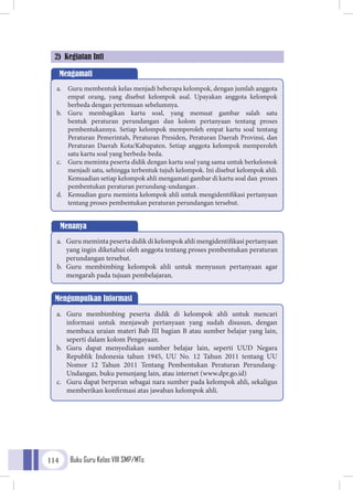 Buku Guru Kelas VIII SMP/MTs114
2) Kegiatan Inti
Mengamati
a.	 Guru membentuk kelas menjadi beberapa kelompok, dengan jumlah anggota
empat orang, yang disebut kelompok asal. Upayakan anggota kelompok
berbeda dengan pertemuan sebelumnya.
b.	 Guru membagikan kartu soal, yang memuat gambar salah satu
bentuk peraturan perundangan dan kolom pertanyaan tentang proses
pembentukannya. Setiap kelompok memperoleh empat kartu soal tentang
Peraturan Pemerintah, Peraturan Presiden, Peraturan Daerah Provinsi, dan
Peraturan Daerah Kota/Kabupaten. Setiap anggota kelompok memperoleh
satu kartu soal yang berbeda-beda.
c.	 Guru meminta peserta didik dengan kartu soal yang sama untuk berkelomok
menjadi satu, sehingga terbentuk tujuh kelompok. Ini disebut kelompok ahli.
Kemuadian setiap kelompok ahli mengamati gambar di kartu soal dan proses
pembentukan peraturan perundang-undangan .
d.	 Kemudian guru meminta kelompok ahli untuk mengidentifikasi pertanyaan
tentang proses pembentukan peraturan perundangan tersebut.
Menanya
a.	 Guru meminta peserta didik di kelompok ahli mengidentifikasi pertanyaan
yang ingin diketahui oleh anggota tentang proses pembentukan peraturan
perundangan tersebut.
b.	 Guru membimbing kelompok ahli untuk menyusun pertanyaan agar
mengarah pada tujuan pembelajaran.
Mengumpulkan Informasi
a.	 Guru membimbing peserta didik di kelompok ahli untuk mencari
informasi untuk menjawab pertanyaan yang sudah disusun, dengan
membaca uraian materi Bab III bagian B atau sumber belajar yang lain,
seperti dalam kolom Pengayaan.
b.	 Guru dapat menyediakan sumber belajar lain, seperti UUD Negara
Republik Indonesia tahun 1945, UU No. 12 Tahun 2011 tentang UU
Nomor 12 Tahun 2011 Tentang Pembentukan Peraturan Perundang-
Undangan, buku penunjang lain, atau internet (www.dpr.go.id)
c.	 Guru dapat berperan sebagai nara sumber pada kelompok ahli, sekaligus
memberikan konfirmasi atas jawaban kelompok ahli.
 