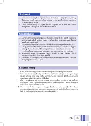 PPKn 115
a.	 Guru membimbing peserta didik menyimpulkan materi pembelajaran
b.	 Guru melakukan refleksi pembelajaran melalui berbagai cara seperi tanya
jawab tentang apa yang sudah dipelajari, apa manfaat pembelajaran, apa
perubahan sikap yang perlu dilakukan.
c.	 Guru melakukan tes tentang proses pembentukan peraturan perundang-
undangan. Guru dapat menggunakan soal uji kompetensi 3.3 atau membuat
soal sesuai tujuan pembelajaran.
d.	 Guru menjelaskan kegiatan minggu berikutnya dan memberikan tugas
mengamati perwujudan mentaati peraturan seperti tertib lalu lintas atau tema
lain di lingkungan masyarakat sesuai Aktivitas 3.3.
Mengasosiasi
a.	 Guru membimbing kelompok ahli mendiskusikan berbagai informasi yang
diperoleh untuk menyimpulkan tentang proses pembentukan peraturan
perundangan tersebut
b.	 Guru membimbing kelompok dalam langkah ini, seperti membantu
mengambil kesimpulan berdasarkan informasi.
Mengomunikasikan
a.	 Guru membimbing setiap peserta didik di kelompok ahli untuk menyusun
laporan hasil telaah tentang proses pembentukan peraturan perundangan
tersebut secara tertulis.
b.	 Guru meminta peserta didik berkelompok sesuai dengan kelompok asal.
c.	 Setiap peserta didik menyajikan hasil telaah kelompok ahli kepada anggota
kelompokasal.Pesertadidiksalingbertanyajawabuntukmemahamiproses
pembentukan peraturan perundangan dan mencatat hal-hal penting.
d.	 Kemudian guru melakukan tanya jawab secara klasikal untuk
mengkorfirmasi jawaban peserta didik.
e.	 Kelompok asal menyatukan hasil telaah seluruh anggota menjadi satu, dan
mengumpulkan kepada guru
3) Kegiatan Penutup
 