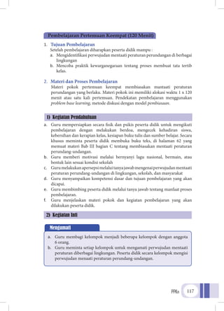 PPKn 117
1.	 Tujuan Pembelajaran
Setelah pembelajaran diharapkan peserta didik mampu :
a.	 Mengidentifikasi perwujudan mentaati peraturan perundangan di berbagai
lingkungan
b.	 Mencoba praktik kewarganegaraan tentang proses membuat tata tertib
kelas.
2.	 Materi dan Proses Pembelajaran
Materi pokok pertemuan keempat membiasakan mantaati peraturan
perundangan yang berlaku. Materi pokok ini memiliki alokasi waktu 1 x 120
menit atau satu kali pertemuan. Pendekatan pembelajaran menggunakan
problem base learning, metode diskusi dengan model pembiasaan.
a.	 Guru mempersiapkan secara fisik dan psikis peserta didik untuk mengikuti
pembelajaran dengan melakukan berdoa, mengecek kehadiran siswa,
kebersihan dan kerapian kelas, kesiapan buku tulis dan sumber belajar. Secara
khusus meminta peserta didik membuka buku teks, di halaman 62 yang
memuat materi Bab III bagian C tentang membiasakan mentaati peraturan
perundang-undangan.
b.	 Guru memberi motivasi melalui bernyanyi lagu nasional, bermain, atau
bentuk lain sesuai kondisi sekolah
c.	 Gurumelakukanapersepsimelaluitanyajawabmengenaiperwujudanmentaati
peraturan perundang-undangan di lingkungan, sekolah, dan masyarakat
d.	 Guru menyampaikan kompetensi dasar dan tujuan pembelajaran yang akan
dicapai.
e.	 Guru membimbing peserta didik melalui tanya jawab tentang manfaat proses
pembelajaran.
f.	 Guru menjelaskan materi pokok dan kegiatan pembelajaran yang akan
dilakukan peserta didik.
Pembelajaran Pertemuan Keempat (120 Menit)
1) Kegiatan Pendahuluan
Mengamati
a.	 Guru membagi kelompok menjadi beberapa kelompok dengan anggota
6 orang.
b.	 Guru meminta setiap kelompok untuk mengamati perwujudan mentaati
peraturan diberbagai lingkungan. Peserta didik secara kelompok mengisi
perwujudan menaati peraturan perundang-undangan.
2) Kegiatan Inti
 