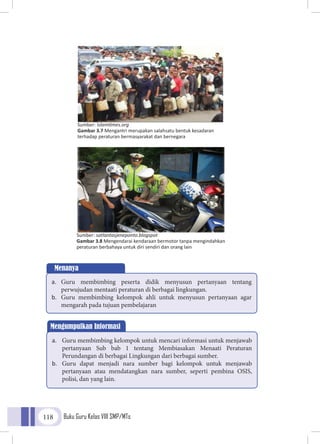Buku Guru Kelas VIII SMP/MTs118
Sumber: Islamtimes.org
Gambar 3.7 Mengantri merupakan salahsatu bentuk kesadaran
terhadap peraturan bermasyarakat dan bernegara
Menanya
a.	 Guru membimbing peserta didik menyusun pertanyaan tentang
perwujudan mentaati peraturan di berbagai lingkungan.
b.	 Guru membimbing kelompok ahli untuk menyusun pertanyaan agar
mengarah pada tujuan pembelajaran
Mengumpulkan Informasi
a.	 Guru membimbing kelompok untuk mencari informasi untuk menjawab
pertanyaan Sub bab 1 tentang Membiasakan Menaati Peraturan
Perundangan di berbagai Lingkungan dari berbagai sumber.
b.	 Guru dapat menjadi nara sumber bagi kelompok untuk menjawab
pertanyaan atau mendatangkan nara sumber, seperti pembina OSIS,
polisi, dan yang lain.
Sumber: satlantasjeneponto.blogspot
Gambar 3.8 Mengendarai kendaraan bermotor tanpa mengindahkan
peraturan berbahaya untuk diri sendiri dan orang lain
 