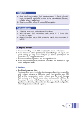 PPKn 119
a.	 Guru membimbing peserta didik menyimpulkan materi pembelajaran
b.	 Guru melakukan refleksi pembelajaran melalui berbagai cara seperi tanya
jawab tentang apa yang sudah dipelajari, apa manfaat pembelajaran, apa
perubahan sikap yang perlu dilakukan.
c.	 Guru memberikan umpan balik atas proses pembelajaran
d.	 Guru menjelaskan kegiatan pertemuan berikutnya dan memberikan tugas
untuk mempelajari bab I.
3.	 Penilaian
a.	 Penilaian Kompetensi Sikap
Teknik penilaian kompetensi sikap dapat menggunakan observasi, penilaian
diri, penilaian antarpeserta didik, atau jurnal. Hasil penilaian akan lebih
baik apabila menggunakan teknik penilaian yang bervariasi. Sehingga
hasil penilaian lebih obyektif, karena setiap teknik memiliki kelebihan dan
kekurangan. Penilaian ini berlangsung secara terus menerus selama proses
pembelajaran. Format penilaian sikap dapat menggunakan format penilaian
sikap sebagai mana diuraikan di bagian 1.
Mengasosiasi
a.	 Guru membimbing peserta didik menghubungkan berbagai informasi
untuk mengambil kesimpulan tentang upaya meningkatkan ketaatan
terhadap hukum yang berlaku.
b.	 Guru membimbing kelompok mengambil kesimpulan.
Mengomunikasikan
a.	 Kelompok menyajikan hasil diskusi di depan kelas.
b.	 Beberapa peserta didik menyajikan hasil Aktivitas 3.3 di depan kelas
secara perorangan.
c.	 Guru membimbing peserta didik menyajikan praktik kewarganegaraan di
Bab III.
3) Kegiatan Penutup
 