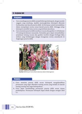 Buku Guru Kelas VIII SMP/MTs126
2) Kegiatan Inti
Mengamati
a.	 Guru membagi peserta didik menjadi beberapa kelompok, dengan jumlah
anggota yang seimbang. Apabila memungkinkan kelompok dibentuk
berdasarkan asal daerah peserta didik. Ini bertujuan untuk memudahkan
dalam mempelajari norma sesuai daerah peserta didik. Sehingga setiap
kelompok memiliki tema norma yang berbeda daerahnya.
b.	 Gurumemintapesertadidikmembacawacanadangambar4.2dihalaman
70 tentang kerukunan masyaraka. Kemudian guru dapat menambahkan
penjelasan tentang wacana dan gambar tersebut dengan berbagai fakta
terbaru yang berhubungan dengan keragaman norma antardaerah di
lingkungan peserta didik.
Menanya
a.	 Guru meminta peserta didik secara kelompok mengidentifikasi
pertanyaan yang ingin diketahui tentang norma yang berlaku di daerah
masing-masing atau tugas kelompoknya.
b.	 Guru dapat membimbing pertanyaan peserta didik sesuai tujuan
pembelajaran. Pertanyaan kelompok dapat ditulis dengan mengisi tabel
4.1.
Sumber: Dokumen Kemdikbud
Gambar 4.2 Senyum Ceria Anak Indonesia dalam Keberagaman
 