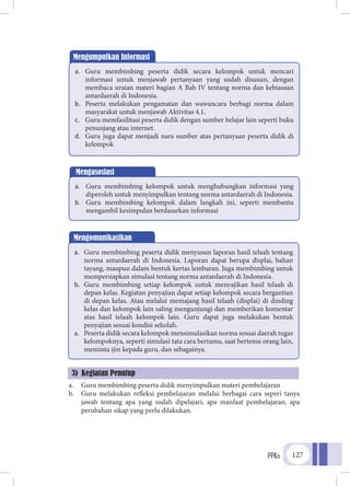 PPKn 127
a.	 Guru membimbing peserta didik menyimpulkan materi pembelajaran
b.	 Guru melakukan refleksi pembelajaran melalui berbagai cara seperi tanya
jawab tentang apa yang sudah dipelajari, apa manfaat pembelajaran, apa
perubahan sikap yang perlu dilakukan.
Mengumpulkan Informasi
a.	 Guru membimbing peserta didik secara kelompok untuk mencari
informasi untuk menjawab pertanyaan yang sudah disusun, dengan
membaca uraian materi bagian A Bab IV tentang norma dan kebiasaan
antardaerah di Indonesia.
b.	 Peserta melakukan pengamatan dan wawancara berbagi norma dalam
masyarakat untuk menjawab Aktivitas 4.1.
c.	 Guru memfasilitasi peserta didik dengan sumber belajar lain seperti buku
penunjang atau internet.
d.	 Guru juga dapat menjadi nara sumber atas pertanyaan peserta didik di
kelompok
Mengasosiasi
a.	 Guru membimbing kelompok untuk menghubungkan informasi yang
diperoleh untuk menyimpulkan tentang norma antardaerah di Indonesia.
b.	 Guru membimbing kelompok dalam langkah ini, seperti membantu
mengambil kesimpulan berdasarkan informasi
Mengomunikasikan
a.	 Guru membimbing peserta didik menyusun laporan hasil telaah tentang
norma antardaerah di Indonesia. Laporan dapat berupa displai, bahan
tayang, maupun dalam bentuk kertas lembaran. Juga membimbing untuk
mempersiapkan simulasi tentang norma antardaerah di Indonesia.
b.	 Guru membimbing setiap kelompok untuk menyajikan hasil telaah di
depan kelas. Kegiatan penyajian dapat setiap kelompok secara bergantian
di depan kelas. Atau melalui memajang hasil telaah (displai) di dinding
kelas dan kelompok lain saling mengunjungi dan memberikan komentar
atas hasil telaah kelompok lain. Guru dapat juga melakukan bentuk
penyajian sesuai kondisi sekolah.
a.	 Peserta didik secara kelompok mensimulasikan norma sesuai daerah tugas
kelompoknya, seperti simulasi tata cara bertamu, saat bertemu orang lain,
meminta ijin kepada guru, dan sebagainya.
3) Kegiatan Penutup
 