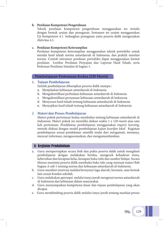 PPKn 129
b.	 Penilaian Kompetensi Pengetahuan
	Teknik penilaian kompetensi pengetahuan menggunakan tes tertulis
dengan bentuk uraian dan penugasan. Instumen tes uraian menggunakan
Uji Kompetensi 4.1. Sedangkan penugasan yaitu peserta didik mengerjakan
Aktivitas 4.1.
c.	 Penilaian Kompetensi Keterampilan
	Penilaian kompetensi keterampilan menggunakan teknik portofolio untuk
menilai hasil telaah norma antardaerah di Indonesia, dan praktik simulasi
norma. Contoh intrumen penilaian portofolio dapat menggunakan format
penilaian Lembar Penilaian Penyajian dan Laporan Hasil Telaah, serta
Pedoman Penilaian Simulasi di bagian 1.
1.	 Tujuan Pembelajaran
	 Setelah pembelajaran diharapkan peserta didik mampu :
a.	 Menjelaskan kebiasaan antardaerah di Indonesia
b.	 Mengidentifikasi perbedaan kebiasaan antardaerah di Indonesia
c.	 Mengidentifikasi persamaan kebiasaan antardaerah di Indonesia
d.	 Menyusun hasil telaah tentang kebiasaan antardaerah di Indonesia
e.	 Menyajikan hasil telaah tentang kebiasaan antardaerah di Indonesia
2.	 Materi dan Proses Pembelajaran
	 Materi pokok pertemuan kedua membahas tentang kebiasaan antardaerah di
Indonesia. Materi pokok ini memiliki alokasi waktu 1 x 120 menit atau satu
kali pertemuan. Pendekatan pembelajaran menggunakan inquiry learning,
metode diskusi dengan model pembelajaran kajian kearifan lokal. Kegiatan
pembelajaran sesuai pendekatan saintifik mulai dari mengamati, menanya,
mencari informasi, mengasosiasikan, dan mengomunikasikan.
a.	 Guru mempersiapkan secara fisik dan psikis peserta didik untuk mengikuti
pembelajaran dengan melakukan berdoa, mengecek kehadiran siswa,
kebersihan dan kerapian kelas, kesiapan buku tulis dan sumber belajar. Secara
khusus meminta peserta didik membuka buku teks yang memuat materi Bab
bagian A sub 1 tentang norma dan kebiasaan antardaerah di Indonesia.
b.	 Guru memberi motivasi melalui bernyanyi lagu daerah, bermain, atau bentuk
lain sesuai kondisi sekolah.
c.	 Guru melakukan apersepsi melalui tanya jawab mengenai norma antardaerah
di Indonesia dan kebiasaan dalam masyarakat.
d.	 Guru menyampaikan kompetensi dasar dan tujuan pembelajaran yang akan
dicapai.
e.	 Guru membimbing peserta didik melalui tanya jawab tentang manfaat proses
Pembelajaran Pertemuan Kedua (120 Menit)
1) Kegiatan Pendahuluan
 