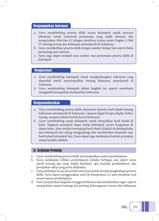 PPKn 131
a.	 Guru membimbing peserta didik menyimpulkan materi pembelajaran
b.	 Guru melakukan refleksi pembelajaran melalui berbagai cara seperi tanya
jawab tentang apa yang sudah dipelajari, apa manfaat pembelajaran, apa
perubahan sikap yang perlu dilakukan.
c.	 Gurumelaukantessecaratertulisataulisanuntukmenilaipengetahuanpeserta
didik. Guru dapat menggunakan soal Uji Kompetensi 4.2 atau membuat soal
sesuai tujuan pembelajaran.
d.	 Guru menjelaskan kegiatan minggu berikutnya dan memberikan tugas seperti
mempelejari materi tentang arti penting keberagaman norma dan kebiasaan
Mengumpulkan Informasi
a.	 Guru membimbing peserta didik secara kelompok untuk mencari
informasi untuk menjawab pertanyaan yang sudah disusun, dan
mengerjakan Aktivitas 4.2 dengan membaca uraian materi bagian A Bab
IV tentang norma dan kebiasaan antardaerah di Indonesia.
b.	 Guru memfasilitasi peserta didik dengan sumber belajar lain seperti buku
penunjang atau internet.
c.	 Guru juga dapat menjadi nara sumber atas pertanyaan peserta didik di
kelompok
Mengasosiasi
a.	 Guru membimbing kelompok untuk menghubungkan informasi yang
diperoleh untuk menyimpulkan tentang kebiasaan antardaerah di
Indonesia.
b.	 Guru membimbing kelompok dalam langkah ini, seperti membantu
mengambil kesimpulan berdasarkan informasi
Mengomunikasikan
a.	 Guru membimbing peserta didik menyusun laporan hasil telaah tentang
kebiasaan antardaerah di Indonesia. Laporan dapat berupa displai, bahan
tayang, maupun dalam bentuk kertas lembaran.
b.	 Guru membimbing setiap kelompok untuk menyajikan hasil telaah di
kelas. Kegiatan penyajian dapat setiap kelompok secara bergantian di
depan kelas. Atau melalui memajang hasil telaah (displai) di dinding kelas
dan kelompok lain saling mengunjungi dan memberikan komentar atas
hasil telaah kelompok lain. Guru dapat juga melakukan bentuk penyajian
sesuai kondisi sekolah.
3) Kegiatan Penutup
 