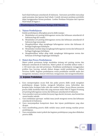 PPKn 133
hasil telaah kebiasaan antardaerah di Indonesia. Instrumen portofolio mencakup
aspek penyajian dan laporan hasil telaah. Contoh intrumen penilaian portofolio
dapat menggunakan format penilaian Lembar Penilaian Penyajian dan Laporan
Hasil telaah di bagian 1.
1.	 Tujuan Pembelajaran
Setelah pembelajaran diharapkan peserta didik mampu :
a.	 Menjelaskan arti penting keberagaman norma dan kebiasaan antardaerah di
Indonesia bagi diri sendiri
b.	 Menjelaskan arti penting keberagaman norma dan kebiasaan antardaerah di
Indonesia bagi masyarakat
c.	 Mengidentifikasi sikap menghargai keberagaman norma dan kebiasaan di
berbagai lingkungan kehidupan
d.	 Menjelaskan manfaat sikap menghargai keberagaman norma dan kebiasaan di
berbagai lingkungan kehidupan
e.	 Mengidentifikasi akibat sikap tidak menghargai keberagaman norma dan
kebiasaan di berbagai lingkungan kehidupan
2.	 Materi dan Proses Pembelajaran
Materi pokok pertemuan ketiga membahas tentang arti penting norma dan
kebiasaan antardaerah di Indonesia. Materi pokok ini memiliki alokasi waktu 1
x 120 menit atau satu kali pertemuan. Pendekatan pembelajaran menggunakan
problem base learning, metode diskusi dengan model pembelajaran Diskusi
Peristiwa Publik. Kegiatan pembelajaran sesuai pendekatan saintifik mulai dari
mengamati, menanya, mencari informasi, mengasosiasi, dan mengomunikasikan.
a.	 Guru mempersiapkan secara fisik dan psikis peserta didik untuk mengikuti
pembelajaran dengan berdoa, mengecek kehadiran siswa, kebersihan dan
kerapian kelas, kesiapan buku tulis dan sumber belajar. Secara khusus meminta
peserta didik membuka buku teks yang memuat materi Bab IV bagian B tentang
arti penting keberagaman norma dan kebiasaan antardaerah di Indonesia.
b.	 Guru memberi motivasi melalui bernyanyi lagu daerah, bermain, atau bentuk lain
sesuai kondisi sekolah
c.	 Guru melakukan apersepsi melalui tanya jawab mengenai norma dan kebiasaan
antardaerah di Indonesia.
d.	 Guru menyampaikan kompetensi dasar dan tujuan pembelajaran yang akan
dicapai.
e.	 Guru membimbing peserta didik melalui tanya jawab tentang manfaat proses
pembelajaran.
f.	 Guru menjelaskan materi pokok dan kegiatan pembelajaran yang akan dilakukan
peserta didik.
Pembelajaran Pertemuan Ketiga (120 Menit)
1) Kegiatan Pendahuluan
 