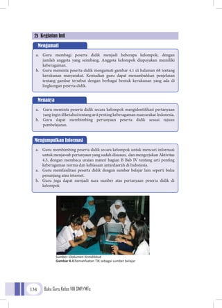 Buku Guru Kelas VIII SMP/MTs134
2) Kegiatan Inti
Mengamati
a.	 Guru membagi peserta didik menjadi beberapa kelompok, dengan
jumlah anggota yang seimbang. Anggota kelompok diupayakan memiliki
keberagaman.
b.	 Guru meminta peserta didik mengamati gambar 4.1 di halaman 68 tentang
kerukunan masyarakat. Kemudian guru dapat menambahkan penjelasan
tentang gambar tersebut dengan berbagai bentuk kerukunan yang ada di
lingkungan peserta didik.
Menanya
a.	 Guru meminta peserta didik secara kelompok mengidentifikasi pertanyaan
yang ingin diketahui tentang arti penting keberagaman masyarakat Indonesia.
b.	 Guru dapat membimbing pertanyaan peserta didik sesuai tujuan
pembelajaran.
Mengumpulkan Informasi
a.	 Guru membimbing peserta didik secara kelompok untuk mencari informasi
untuk menjawab pertanyaan yang sudah disusun, dan mengerjakan Aktivitas
4.3, dengan membaca uraian materi bagian B Bab IV tentang arti penting
keberagaman norma dan kebiasaan antardaerah di Indonesia.
a.	 Guru memfasilitasi peserta didik dengan sumber belajar lain seperti buku
penunjang atau internet.
b.	 Guru juga dapat menjadi nara sumber atas pertanyaan peserta didik di
kelompok
Sumber: Dokumen Kemdikbud
Gambar 4.4 Pemanfaatan TIK sebagai sumber belajar
 