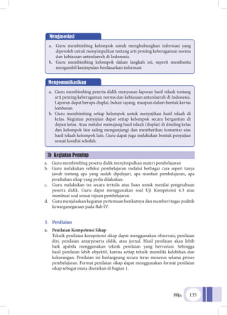 PPKn 135
a.	 Guru membimbing peserta didik menyimpulkan materi pembelajaran
b.	 Guru melakukan refleksi pembelajaran melalui berbagai cara seperi tanya
jawab tentang apa yang sudah dipelajari, apa manfaat pembelajaran, apa
perubahan sikap yang perlu dilakukan.
c.	 Guru melakukan tes secara tertulis atau lisan untuk menilai pengetahuan
peserta didik. Guru dapat menggunakan soal Uji Kompetensi 4.3 atau
membuat soal sesuai tujuan pembelajaran.
d.	 Guru menjelaskan kegiatan pertemuan berikutnya dan memberi tugas praktik
kewarganegaraan pada Bab IV.
3.	 Penilaian
a.	 Penilaian Kompetensi Sikap
	Teknik penilaian kompetensi sikap dapat menggunakan observasi, penilaian
diri, penilaian antarpeserta didik, atau jurnal. Hasil penilaian akan lebih
baik apabila menggunakan teknik penilaian yang bervariasi. Sehingga
hasil penilaian lebih obyektif, karena setiap teknik memiliki kelebihan dan
kekurangan. Penilaian ini berlangsung secara terus menerus selama proses
pembelajaran. Format penilaian sikap dapat menggunakan format penilaian
sikap sebagai mana diuraikan di bagian 1.
Mengasosiasi
a.	 Guru membimbing kelompok untuk menghubungkan informasi yang
diperoleh untuk menyimpulkan tentang arti penting keberagaman norma
dan kebiasaan antardaerah di Indonesia.
b.	 Guru membimbing kelompok dalam langkah ini, seperti membantu
mengambil kesimpulan berdasarkan informasi
Mengomunikasikan
a.	 Guru membimbing peserta didik menyusun laporan hasil telaah tentang
arti penting keberagaman norma dan kebiasaan antardaerah di Indonesia.
Laporan dapat berupa displai, bahan tayang, maupun dalam bentuk kertas
lembaran.
b.	 Guru membimbing setiap kelompok untuk menyajikan hasil telaah di
kelas. Kegiatan penyajian dapat setiap kelompok secara bergantian di
depan kelas. Atau melalui memajang hasil telaah (displai) di dinding kelas
dan kelompok lain saling mengunjungi dan memberikan komentar atas
hasil telaah kelompok lain. Guru dapat juga melakukan bentuk penyajian
sesuai kondisi sekolah.
3) Kegiatan Penutup
 