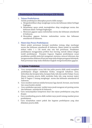 PPKn 137
1.	 Tujuan Pembelajaran
	 Setelah pembelajaran diharapkan peserta didik mampu :
a.	 Mengindentifikasi sikap menghargai norma dan kebiasaan dalam berbagai
lingkugan.
b.	 Menjelaskan upaya untuk meningkatkan sikap menghargai norma dan
kebiasaan dalam berbagai lingkungan
c.	 Menyusun gagasan upaya melestarikan norma dan kebiasaan antardaerah
di Indonesia.
d.	 Menyajikan gagasan bertema melestarikan norma dan kebiasaan
antardaerah di Indonesia.
2.	 Materi dan Proses Pembelajaran
	 Materi pokok pertemuan keempat membahas tentang sikap menhargai
norma dan kebiasaan antardaerah di Indonesia. Materi pokok ini memiliki
alokasi waktu 1 x 120 menit atau satu kali pertemuan. Pendekatan
pembelajaran menggunakan problem base learning, metode diskusi dengan
model pembelajaran Penyajian Gagasan. Kegiatan pembelajaran sesuai
pendekatan saintifik mulai dari mengamati, menanya, mencari informasi, dan
mengasosiasikandilakuandiluarjamtatapmukadenganpenugasankelompok.
Pada pertemuan tatap muka dilakukan langkah mengomunikasikan gagasan.
a.	 Guru mempersiapkan secara fisik dan psikis peserta didik untuk mengikuti
pembelajaran dengan melakukan berdoa, mengecek kehadiran siswa,
kebersihan dan kerapian kelas, kesiapan buku tulis dan sumber belajar. Secara
khusus meminta peserta didik membuka buku teks yang memuat materi
Bab IV bagian C tentang menghargai norma dan kebiasaan antardaerah di
Indonesia.
b.	 Guru memberi motivasi melalui bernyanyi lagu daerah, bermain, atau bentuk
lain sesuai kondisi sekolah
c.	 Guru melakukan apersepsi melalui tanya jawab mengenai arti penting norma
dan kebiasaan antardaerah di Indonesia.
d.	 Guru menyampaikan kompetensi dasar dan tujuan pembelajaran yang akan
dicapai.
e.	 Guru membimbing peserta didik melalui tanya jawab tentang manfaat proses
pembelajaran.
f.	 Guru menjelaskan materi pokok dan kegiatan pembelajaran yang akan
dilakukan peserta didik.
Pembelajaran Pertemuan Keempat (120 Menit)
1) Kegiatan Pendahuluan
 