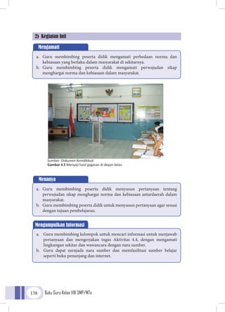 Buku Guru Kelas VIII SMP/MTs138
2) Kegiatan Inti
Sumber: Dokumen Kemdikbud
Gambar 4.5 Menyaji hasil gagasan di depan kelas
Mengamati
a.	 Guru membimbing peserta didik mengamati perbedaan norma dan
kebiasaan yang berlaku dalam masyarakat di sekitarnya.
b.	 Guru membimbing peserta didik mengamati perwujudan sikap
menghargai norma dan kebiasaan dalam masyarakat.
Menanya
a.	 Guru membimbing peserta didik menyusun pertanyaan tentang
perwujudan sikap menghargai norma dan kebiasaan antardaerah dalam
masyarakat.
b.	 Guru membimbing peserta didik untuk menyusun pertanyaan agar sesuai
dengan tujuan pembelajaran.
Mengumpulkan Informasi
a.	 Guru membimbing kelompok untuk mencari informasi untuk menjawab
pertanyaan dan mengerjakan tugas Aktivitas 4.4, dengan mengamati
lingkungan sekitar dan wawancara dengan nara sumber.
b.	 Guru dapat menjada nara sumber dan memfasilitasi sumber belajar
seperti buku penunjang dan internet.
 