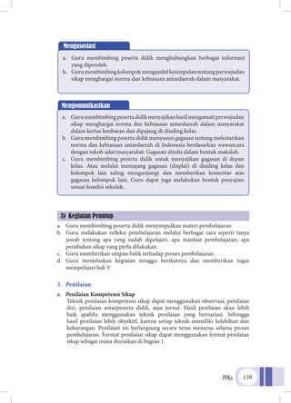 PPKn 139
a.	 Guru membimbing peserta didik menyimpulkan materi pembelajaran
b.	 Guru melakukan refleksi pembelajaran melalui berbagai cara seperti tanya
jawab tentang apa yang sudah dipelajari, apa manfaat pembelajaran, apa
perubahan sikap yang perlu dilakukan.
c.	 Guru memberikan umpan balik terhadap proses pembelajaran.
d.	 Guru menjelaskan kegiatan minggu berikutnya dan memberikan tugas
mempelajari bab V.
3.	 Penilaian
a.	 Penilaian Kompetensi Sikap
	Teknik penilaian kompetensi sikap dapat menggunakan observasi, penilaian
diri, penilaian antarpeserta didik, atau jurnal. Hasil penilaian akan lebih
baik apabila menggunakan teknik penilaian yang bervariasi. Sehingga
hasil penilaian lebih obyektif, karena setiap teknik memiliki kelebihan dan
kekurangan. Penilaian ini berlangsung secara terus menerus selama proses
pembelajaran. Format penilaian sikap dapat menggunakan format penilaian
sikap sebagai mana diuraikan di bagian 1.
Mengasosiasi
a.	 Guru membimbing peserta didik menghubungkan berbagai informasi
yang diperoleh.
b.	 Gurumembimbingkelompokmengambilkesimpulantentangperwujudan
sikap menghargai norma dan kebiasaan antardaerah dalam masyarakat.
Mengomunikasikan
a.	 Gurumembimbingpesertadidikmenyajikanhasilmengamatiperwujudan
sikap menghargai norma dan kebiasaan antardaerah dalam masyarakat
dalam kertas lembaran dan dipajang di dinding kelas.
b.	 Guru membimbing peserta didik menyusun gagasan tentang melestarikan
norma dan kebiasaan antardaerah di Indonesia berdasarkan wawancara
dengan tokoh adat/masyarakat. Gagasan ditulis dalam bentuk makalah.
c.	 Guru membimbing peserta didik untuk menyajikan gagasan di depan
kelas. Atau melalui memajang gagasan (displai) di dinding kelas dan
kelompok lain saling mengunjungi dan memberikan komentar atas
gagasan kelompok lain. Guru dapat juga melakukan bentuk penyajian
sesuai kondisi sekolah.
3) Kegiatan Penutup
 