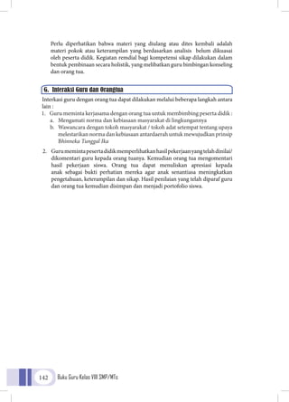 Buku Guru Kelas VIII SMP/MTs142
G. Interaksi Guru dan Orangtua
Perlu diperhatikan bahwa materi yang diulang atau dites kembali adalah
materi pokok atau keterampilan yang berdasarkan analisis belum dikuasai
oleh peserta didik. Kegiatan remdial bagi kompetensi sikap dilakukan dalam
bentuk pembinaan secara holistik, yang melibatkan guru bimbingan konseling
dan orang tua.
	Interkasi guru dengan orang tua dapat dilakukan melalui beberapa langkah antara
lain :
1.	 Guru meminta kerjasama dengan orang tua untuk membimbing peserta didik :
a.	 Mengamati norma dan kebiasaan masyarakat di lingkungannya
b.	 Wawancara dengan tokoh masyarakat / tokoh adat setempat tentang upaya
melestarikan norma dan kebiasaan antardaerah untuk mewujudkan prinsip
Bhinneka Tunggal Ika
2.	 Gurumemintapesertadidikmemperlihatkanhasilpekerjaanyangtelahdinilai/
dikomentari guru kepada orang tuanya. Kemudian orang tua mengomentari
hasil pekerjaan siswa. Orang tua dapat menuliskan apresiasi kepada
anak sebagai bukti perhatian mereka agar anak senantiasa meningkatkan
pengetahuan, keterampilan dan sikap. Hasil penilaian yang telah diparaf guru
dan orang tua kemudian disimpan dan menjadi portofolio siswa.
 