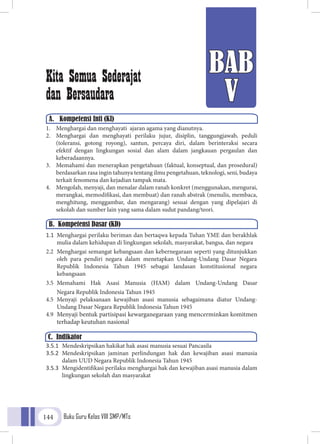 Buku Guru Kelas VIII SMP/MTs144
BAB
V
A.	 Kompetensi Inti (KI)
Kita Semua Sederajat
dan Bersaudara
1.	 Menghargai dan menghayati ajaran agama yang dianutnya.
2.	 Menghargai dan menghayati perilaku jujur, disiplin, tanggungjawab, peduli
(toleransi, gotong royong), santun, percaya diri, dalam berinteraksi secara
efektif dengan lingkungan sosial dan alam dalam jangkauan pergaulan dan
keberadaannya.
3.	 Memahami dan menerapkan pengetahuan (faktual, konseptual, dan prosedural)
berdasarkan rasa ingin tahunya tentang ilmu pengetahuan, teknologi, seni, budaya
terkait fenomena dan kejadian tampak mata.
4.	 Mengolah, menyaji, dan menalar dalam ranah konkret (menggunakan, mengurai,
merangkai, memodifikasi, dan membuat) dan ranah abstrak (menulis, membaca,
menghitung, menggambar, dan mengarang) sesuai dengan yang dipelajari di
sekolah dan sumber lain yang sama dalam sudut pandang/teori.
1.1	 Menghargai perilaku beriman dan bertaqwa kepada Tuhan YME dan berakhlak
mulia dalam kehidupan di lingkungan sekolah, masyarakat, bangsa, dan negara
2.2	 Menghargai semangat kebangsaan dan kebernegaraan seperti yang ditunjukkan
oleh para pendiri negara dalam menetapkan Undang-Undang Dasar Negara
Republik Indonesia Tahun 1945 sebagai landasan konstitusional negara
kebangsaan
3.5	Memahami Hak Asasi Manusia (HAM) dalam Undang-Undang Dasar
	 Negara Republik Indonesia Tahun 1945
4.5	Menyaji pelaksanaan kewajiban asasi manusia sebagaimana diatur Undang-
Undang Dasar Negara Republik Indonesia Tahun 1945
4.9	 Menyaji bentuk partisipasi kewarganegaraan yang mencerminkan komitmen
terhadap keutuhan nasional
3.5.1	 Mendeskripsikan hakikat hak asasi manusia sesuai Pancasila
3.5.2	 Mendeskripsikan jaminan perlindungan hak dan kewajiban asasi manusia
dalam UUD Negara Republik Indonesia Tahun 1945
3.5.3	 Mengidentifikasi perilaku menghargai hak dan kewajiban asasi manusia dalam
lingkungan sekolah dan masyarakat
B. Kompetensi Dasar (KD)
C. Indikator
 