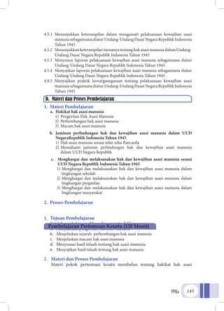 PPKn 145
4.5.1	Menunjukkan keterampilan dalam mengamati pelaksanaan kewajiban asasi
manusia sebagaimana diatur Undang-Undang Dasar Negara Republik Indonesia
Tahun 1945
4.5.2	 Menunjukkan keterampilan menanya tentang hak asasi manusia dalam Undang-
Undang Dasar Negara Republik Indonesia Tahun 1945
4.5.3	 Menyusun laporan pelaksanaan kewajiban asasi manusia sebagaimana diatur
Undang-Undang Dasar Negara Republik Indonesia Tahun 1945
4.5.4	 Menyajikan laporan pelaksanaan kewajiban asasi manusia sebagaimana diatur
Undang-Undang Dasar Negara Republik Indonesia Tahun 1945
4.9.5	Menyajikan praktik kewarganegaraan tentang pelaksanaan kewajiban asasi
manusia sebagaimana diatur Undang-Undang Dasar Negara Republik Indonesia
Tahun 1945
1. Materi Pembelajaran
a.	 Hakikat hak asasi manusia
1)	 Pengertian Hak Asasi Manusia
2)	 Perkembangan hak asasi manusia
3)	 Macam hak asasi manusia
b.	 Jaminan perlindungan hak dan kewajiban asasi manusia dalam UUD
NegaraRepublik Indonesia Tahun 1945
1)	Hak asasi manusia sesuai nilai-nilai Pancasila
2)	Memahami jaminan perlindungan hak dan kewajiban asasi manusia
	 dalam UUD Negara Republik
c.	 Menghargai dan melaksanakan hak dan kewajiban asasi manusia sesuai
UUD Negara Republik Indonesia Tahun 1945
1)	Menghargai dan melaksanakan hak dan kewajiban asasi manusia dalam
lingkungan sekolah
2)	Menghargai dan melaksanakan hak dan kewajiban asasi manusia dalam
lingkungan pergaulan
3)	Menghargai dan melaksanakan hak dan kewajiban asasi manusia dalam
lingkungan masyarakat
2. Proses Pembelajaran
1.	 Tujuan Pembelajaran
	 Setelah pembelajaran diharapkan peserta didik mampu :
a.	 Menjelaskan pengertian hak asasi manusia
b.	 Menjelaskan sejarah perkembangan hak asasi manusia
c.	 Menjelaskan macam hak asasi manusia
d.	 Menyusun hasil telaah tentang hak asasi manusia
e.	 Menyajikan hasil telaah tentang hak asasi manusia
2.	 Materi dan Proses Pembelajaran
	 Materi pokok pertemuan kesatu membahas tentang hakikat hak asasi
D. Materi dan Proses Pembelajaran
Pembelajaran Pertemuan Kesatu (120 Menit)
 