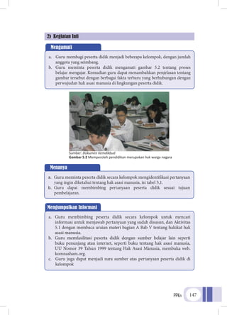PPKn 147
2) Kegiatan Inti
Mengamati
a.	 Guru membagi peserta didik menjadi beberapa kelompok, dengan jumlah
anggota yang seimbang.
b.	 Guru meminta peserta didik mengamati gambar 5.2 tentang proses
belajar mengajar. Kemudian guru dapat menambahkan penjelasan tentang
gambar tersebut dengan berbagai fakta terbaru yang berhubungan dengan
perwujudan hak asasi manusia di lingkungan peserta didik.
Menanya
a.	 Guru meminta peserta didik secara kelompok mengidentifikasi pertanyaan
yang ingin diketahui tentang hak asasi manusia, isi tabel 5,1.
b.	 Guru dapat membimbing pertanyaan peserta didik sesuai tujuan
pembelajaran.
Mengumpulkan Informasi
a.	 Guru membimbing peserta didik secara kelompok untuk mencari
informasi untuk menjawab pertanyaan yang sudah disusun, dan Aktivitas
5.1 dengan membaca uraian materi bagian A Bab V tentang hakikat hak
asasi manusia.
b.	 Guru memfasilitasi peserta didik dengan sumber belajar lain seperti
buku penunjang atau internet, seperti buku tentang hak asasi manusia,
UU Nomor 39 Tahun 1999 tentang Hak Asasi Manusia, membuka web.
komnasham.org.
c.	 Guru juga dapat menjadi nara sumber atas pertanyaan peserta didik di
kelompok
Sumber: Dokumen Kemdikbud
Gambar 5.2 Memperoleh pendidikan merupakan hak warga negara
 