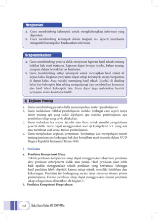 Buku Guru Kelas VIII SMP/MTs148
a.	 Guru membimbing peserta didik menyimpulkan materi pembelajaran
b.	 Guru melakukan refleksi pembelajaran melalui berbagai cara seperi tanya
jawab tentang apa yang sudah dipelajari, apa manfaat pembelajaran, apa
perubahan sikap yang perlu dilakukan.
c.	 Guru melaukan tes secara tertulis atau lisan untuk menilai pengetahuan
peserta didik. Guru dapat menggunakan soal uji kompetensi 5.1 yang ada
atau membuat soal sesuai tujuan pembelajaran.
d.	 Guru menjelaskan kegiatan pertemuan berikutnya dan mempelajari materi
tentang jaminan perlindungan hak dan kewajiban asasi manusia dalam UUD
Negara Republik Indonesia Tahun 1945.
3.	 Penilaian
a.	 Penilaian Kompetensi Sikap
	Teknik penilaian kompetensi sikap dapat menggunakan observasi, penilaian
diri, penilaian antarpeserta didik, atau jurnal. Hasil penilaian akan lebih
baik apabila menggunakan teknik penilaian yang bervariasi. Sehingga
hasil penilaian lebih obyektif, karena setiap teknik memiliki kelebihan dan
kekurangan. Penilaian ini berlangsung secara terus menerus selama proses
pembelajaran. Format penilaian sikap dapat menggunakan format penilaian
sikap sebagai mana diuraikan di bagian 1.
b.	 Penilaian Kompetensi Pengetahuan
Mengasosiasi
a.	 Guru membimbing kelompok untuk menghubungkan informasi yang
diperoleh.
b.	 Guru membimbing kelompok dalam langkah ini, seperti membantu
mengambil kesimpulan berdasarkan informasi
Mengomunikasikan
a.	 Guru membimbing peserta didik menyusun laporan hasil telaah tentang
hakikat hak asasi manusia. Laporan dapat berupa displai, bahan tayang,
maupun dalam bentuk kertas lembaran.
b.	 Guru membimbing setiap kelompok untuk menyajikan hasil telaah di
depan kelas. Kegiatan penyajian dapat setiap kelompok secara bergantian
di depan kelas. Atau melalui memajang hasil telaah (displai) di dinding
kelas dan kelompok lain saking mengunjungi dan memberikan komentar
atas hasil telaah kelompok lain. Guru dapat juga melakukan bentuk
penyajian sesuai kondisi sekolah.
3) Kegiatan Penutup
 
