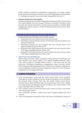 PPKn 149
	Teknik penilaian kompetensi pengetahuan menggunakan tes tertulis dengan
bentuk uraian dan penugasan. Instumen tes uraian menggunakan Uji Kompetensi
5.1. Sedangkan penugasan yaitu peserta didik mengerjakan Aktivitas 5.1.
c.	 Penilaian Kompetensi Keterampilan
	Penilaian kompetensi keterampilan menggunakan teknik portofolio untuk menilai
hasil telaah hakikat hak asasi manusia. Instrumen portofolio mencakup aspek
penyajian dan laporan hasil telaah. Contoh intrumen penilaian portofolio dapat
menggunakan format penilaian Lembar Penilaian Penyajian dan Laporan Hasil
telaah di bagian 1.
1.	 Tujuan Pembelajaran
	 Setelah pembelajaran diharapkan peserta didik mampu :
a.	 Menjelaskan hak asasi manusia sesuai nilai-nilai Pancasila
b.	 Menjelaskan landasan hukum jaminan perlindungan hak dan kewajiban asasi
manusia di Indonesia
c.	 Menjelaskan jaminan hak dan kewajiban hak asasi manusia dalam UUD
Negara Republik Indonesia Tahun 1945
d.	 Menyusun hasil telaah jaminan hak dan kewajiban hak asasi manusia dalam
UUD Negara Republik Indonesia Tahun 1945
e.	 Menyajikan hasil telaah jaminan hak dan kewajiban hak asasi manusia dalam
UUD Negara Republik Indonesia Tahun 1945
2.	 Materi dan Proses Pembelajaran
	 Materi pokok pertemuan kedua membahas tentang jaminan perlindungan hak
dan kewajiban asasi manusia dalam UUD Negara Republik Indonesia Tahun
1945. Materi pokok ini memiliki alokasi waktu 2 x 120 menit atau dua kali
pertemuan. Pendekatan pembelajaran menggunakan inquiry learning, metode
diskusi dengan model pembelajaran kajian konstitusional. Kegiatan pembelajaran
sesuai pendekatan saintifik mulai dari mengamati, menanya, mencari informasi,
mengasosiasi, dan mengomunikasikan.
a.	 Guru mempersiapkan secara fisik dan psikis peserta didik untuk mengikuti
pembelajaran dengan melakukan berdoa, mengecek kehadiran siswa, kebersihan
dan kerapian kelas, kesiapan buku tulis dan sumber belajar. Secara khusus
meminta peserta didik membuka buku teks yang memuat materi Bab V bagian
B tentang jaminan perlindungan hak dan kewajiban asasi manusia dalam UUD
Negara Republik Indonesia Tahun 1945
b.	 Guru memberi motivasi melalui bernyanyi lagu nasional, bermain, atau bentuk
lain sesuai kondisi sekolah
c.	 Guru melakukan apersepsi melalui tanya jawab mengenai hakikat hak asasi
manusia.
d.	 Guru menyampaikan kompetensi dasar dan tujuan pembelajaran yang akan
Pembelajaran Pertemuan Kedua (120 Menit)
1) Kegiatan Pendahuluan
 