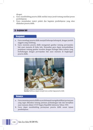 Buku Guru Kelas VIII SMP/MTs150
dicapai.
e.	 Guru membimbing peserta didik melalui tanya jawab tentang manfaat proses
pembelajaran.
f.	 Guru menjelaskan materi pokok dan kegiatan pembelajaran yang akan
dilakukan peserta didik.
2) Kegiatan Inti
Mengamati
a.	 Guru membagi peserta didik menjadi beberapa kelompok, dengan jumlah
anggota yang seimbang.
b.	 Guru meminta peserta didik mengamati gambar tentang perwujudan
hak asasi manusia di buku teks. Kemudian guru dapat menambahkan
penjelasan tentang gambar tersebut dengan berbagai fakta terbaru yang
berhubungan dengan perwujudan hak asasi manusia di lingkungan
peserta didik.
Sumber: Dokumen Kemdikbud
Gambar 5.3 Guru dapat menjadi nara sumber bagi peserta didik
Menanya
a.	 Gurumemintapesertadidiksecarakelompokmengidentifikasipertanyaan
yang ingin diketahui tentang jaminan perlindungan hak dan kewajiban
asasi manusia dalam UUD Negara Republik Indonesia Tahun 1945.
b.	 Guru dapat membimbing pertanyaan peserta didik sesuai tujuan
pembelajaran.
 