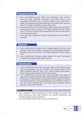 PPKn 151
a.	 Guru membimbing peserta didik menyimpulkan materi pembelajaran
b.	 Guru melakukan refleksi pembelajaran melalui berbagai cara seperi tanya
jawab tentang apa yang sudah dipelajari, apa manfaat pembelajaran, apa
perubahan sikap yang perlu dilakukan.
c.	 Guru memberikan umpan balik atas proses pembelajaran.
Mengumpulkan Informasi
a.	 Guru membimbing peserta didik secara kelompok untuk mencari
informasi untuk menjawab pertanyaan yang sudah disusun, dan
mengerjakan Aktivitas 5.2 dan 5.3 dengan membaca uraian materi Bab V
bagian B tentang jaminan perlindungan hak dan kewajiban asasi manusia
dalam UUD Negara Republik Indonesia Tahun 1945 .
b.	 Guru memfasilitasi peserta didik dengan sumber belajar lain seperti buku
penunjang atau internet, seperti UUD Negara Republik Indonesia Tahun
1945, UU Nomor 39 Tahun 1999 tentang Hak Asasi Manusia, dan website
www.komnasham.org.id
c.	 Guru juga dapat menjadi nara sumber atas pertanyaan peserta didik di
kelompok
Mengasosiasi
a.	 Guru membimbing kelompok untuk menghubungkan informasi yang
diperoleh untuk menyimpulkan tentang jaminan perlindungan hak dan
kewajiban asasi manusia dalam UUD Negara Republik Indonesia Tahun
1945
b.	 Guru membimbing kelompok dalam langkah ini, seperti membantu
mengambil kesimpulan berdasarkan informasi
3) Kegiatan Penutup
Mengomunikasikan
a.	 Guru membimbing peserta didik menyusun laporan hasil telaah tentang
jaminan perlindungan hak dan kewajiban asasi manusia dalam UUD
Negara Republik Indonesia Tahun 1945 . Laporan dapat berupa displai,
bahan tayang, maupun dalam bentuk kertas lembaran.
b.	 Guru membimbing setiap kelompok untuk menyajikan hasil telaah di
depan kelas. Kegiatan penyajian dapat setiap kelompok secara bergantian
di depan kelas. Atau melalui memajang hasil telaah (displai) di dinding
kelas dan kelompok lain saling mengunjungi dan memberikan komentar
atas hasil telaah kelompok lain. Guru dapat juga melakukan bentuk
penyajian sesuai kondisi sekolah.
 
