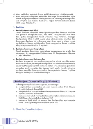 Buku Guru Kelas VIII SMP/MTs152
d.	 Guru melakukan tes tertulis dengan soal Uji Kompetensi 5.2 di halaman 99.
e.	 Guru menjelaskan kegiatan pertemuan berikutnya dan memberikan tugas
seperti mengumpulkan berita tentang perwujudan jaminan perlindungan hak
dan kewajiban asasi manusia dalam UUD Negara Republik Indonesia Tahun
1945, sesuai Aktivitas 5.4.
3.	 Penilaian
a.	 Penilaian Kompetensi Sikap
	Teknik penilaian kompetensi sikap dapat menggunakan observasi, penilaian
diri, penilaian antarpeserta didik, atau jurnal. Hasil penilaian akan lebih
baik apabila menggunakan teknik penilaian yang bervariasi. Sehingga
hasil penilaian lebih obyektif, karena setiap teknik memiliki kelebihan dan
kekurangan. Penilaian ini berlangsung secara terus menerus selama proses
pembelajaran. Format penilaian sikap dapat menggunakan format penilaian
sikap sebagai mana diuraikan di bagian 1.
b.	 Penilaian Kompetensi Pengetahuan
	Teknik penilaian kompetensi pengetahuan menggunakan tes tertulis dan
penugasan. Tes menggunakan Uji Kompetensi 5.2 dan penugasan Aktivitas
5.2 serta Aktivitas 5.3.
c.	 Penilaian Kompetensi Keterampilan
	Penilaian kompetensi keterampilan menggunakan teknik portofolio untuk
menilai hasil telaah jaminan perlindungan hak dan kewajiban asasi manusia
dalam UUD Negara Republik Indonesia Tahun 1945. Instrumen portofolio
mencakup aspek penyajian dan laporan hasil telaah. Contoh intrumen
penilaian portofolio dapat menggunakan format penilaian Lembar Penilaian
Penyajian dan Laporan Hasil telaah di bagian 1.
1.	 Tujuan Pembelajaran
	 Setelah pembelajaran diharapkan peserta didik mampu :
a.	 Mengidentifikasi perwujudan hak asasi manusia dalam UUD Negara
Republik Indonesia Tahun 1945
b.	 Mengidentifikasi perwujudan kewajiban asasi manusia dalam UUD Negara
Republik Indonesia Tahun 1945
c.	 Menyusun hasil telaah perwujudan hak dan kewajiban asasi manusia dalam
UUD Negara Republik Indonesia Tahun 1945
d.	 Menyajikan hasil telaah perwujudan hak dan kewajiban asasi manusia
dalam UUD Negara Republik Indonesia Tahun 1945
2.	 Materi dan Proses Pembelajaran
Pembelajaran Pertemuan Ketiga (120 Menit)
 