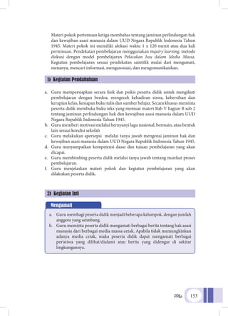 PPKn 153
	 Materi pokok pertemuan ketiga membahas tentang jaminan perlindungan hak
dan kewajiban asasi manusia dalam UUD Negara Republik Indonesia Tahun
1945. Materi pokok ini memiliki alokasi waktu 1 x 120 menit atau dua kali
pertemuan. Pendekatan pembelajaran menggunakan inquiry learning, metode
diskusi dengan model pembelajaran Pelacakan Issu dalam Media Massa.
Kegiatan pembelajaran sesuai pendekatan saintifik mulai dari mengamati,
menanya, mencari informasi, mengasosiasi, dan mengomunikasikan.
a.	 Guru mempersiapkan secara fisik dan psikis peserta didik untuk mengikuti
pembelajaran dengan berdoa, mengecek kehadiran siswa, kebersihan dan
kerapian kelas, kesiapan buku tulis dan sumber belajar. Secara khusus meminta
peserta didik membuka buku teks yang memuat materi Bab V bagian B sub 2
tentang jaminan perlindungan hak dan kewajiban asasi manusia dalam UUD
Negara Republik Indonesia Tahun 1945.
b.	 Guru memberi motivasi melalui bernyanyi lagu nasional, bermain, atau bentuk
lain sesuai kondisi sekolah
c.	 Guru melakukan apersepsi melalui tanya jawab mengenai jaminan hak dan
kewajiban asasi manusia dalam UUD Negara Republik Indonesia Tahun 1945.
d.	 Guru menyampaikan kompetensi dasar dan tujuan pembelajaran yang akan
dicapai.
e.	 Guru membimbing peserta didik melalui tanya jawab tentang manfaat proses
pembelajaran.
f.	 Guru menjelaskan materi pokok dan kegiatan pembelajaran yang akan
dilakukan peserta didik.
1) Kegiatan Pendahuluan
Mengamati
a.	 Guru membagi peserta didik menjadi beberapa kelompok, dengan jumlah
anggota yang seimbang.
b.	 Guru meminta peserta didik mengamati berbagai berita tentang hak asasi
manusia dari berbagai media massa cetak. Apabila tidak memungkinkan
adanya media cetak, maka peserta didik dapat mengamati berbagai
peristiwa yang dilihat/dialami atau berita yang didengar di sekitar
lingkungannya.
2) Kegiatan Inti
 