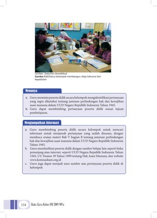 Buku Guru Kelas VIII SMP/MTs154
Sumber: Dokumen Kemdikbud
Gambar 5.4 Diskusi kelompok membangun sikap toleransi dan
kepedulian
Menanya
a.	 Gurumemintapesertadidiksecarakelompokmengidentifikasipertanyaan
yang ingin diketahui tentang jaminan perlindungan hak dan kewajiban
asasi manusia dalam UUD Negara Republik Indonesia Tahun 1945.
b.	 Guru dapat membimbing pertanyaan peserta didik sesuai tujuan
pembelajaran.
Mengumpulkan Informasi
a.	 Guru membimbing peserta didik secara kelompok untuk mencari
informasi untuk menjawab pertanyaan yang sudah disusun, dengan
membaca uraian materi Bab V bagian B tentang jaminan perlindungan
hak dan kewajiban asasi manusia dalam UUD Negara Republik Indonesia
Tahun 1945.
b.	 Guru memfasilitasi peserta didik dengan sumber belajar lain seperti buku
penunjang atau internet, seperti UUD Negara Republik Indonesia Tahun
1945, UU Nomor 39 Tahun 1999 tentang Hak Asasi Manusia, dan website
www.komnasham.org.id
c.	 Guru juga dapat menjadi nara sumber atas pertanyaan peserta didik di
kelompok
 