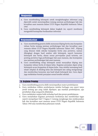 PPKn 155
Mengasosiasi
a.	 Guru membimbing kelompok untuk menghubungkan informasi yang
diperoleh untuk menyimpulkan tentang jaminan perlindungan hak dan
kewajiban asasi manusia dalam UUD Negara Republik Indonesia Tahun
1945
b.	 Guru membimbing kelompok dalam langkah ini, seperti membantu
mengambil kesimpulan berdasarkan informasi
a.	 Guru membimbing peserta didik menyimpulkan materi pembelajaran
b.	 Guru melakukan refleksi pembelajaran melalui berbagai cara seperi tanya
jawab tentang apa yang sudah dipelajari, apa manfaat pembelajaran, apa
perubahan sikap yang perlu dilakukan.
c.	 Guru melakukan umpan balik terhadap hasil dan proses pembelajaran.
d.	 Guru menjelaskan kegiatan pertemuan berikutnya dan memberikan tugas
seperti mempelajari bab V bagian C tentang menghargai dan melaksanakan
hak dan kewajiban asasi manusia sesuai UUD Negara Republik Indonesia
Tahun 1945 atau memberikan pekerjaan rumah.
Mengomunikasikan
a.	 Guru membimbing peserta didik menyusun kliping berita atau kumpulan
tulisan berita tentang jaminan perlindungan hak dan kewajiban asasi
manusia dalam UUD Negara Republik Indonesia Tahun 1945 . Kliping
yang disusun tidak sekedar kumpulan berita atau peristiwa, namun
dilengkapi dengan hasil analisis oleh kelompok, seperti komentar
kelompok atas berita, alasan sesuai perwujudan pasal tertentu, arti
penting peristiwa bagi perlindungan hak asasi manusia, dan kesimpulan
atas jaminan perlindungan hak asasi manusia.
b.	 Guru membimbing setiap kelompok untuk menyajikan kliping atau
kumpulan tulisan berita di depan kelas. Kegiatan penyajian dapat setiap
kelompok secara bergantian di depan kelas. Atau melalui memajang hasil
telaah (displai) di dinding kelas dan kelompok lain saling mengunjungi
dan memberikan komentar atas hasil telaah kelompok lain. Guru dapat
juga melakukan bentuk penyajian sesuai kondisi sekolah.
3) Kegiatan Penutup
 