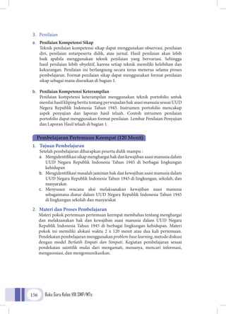 Buku Guru Kelas VIII SMP/MTs156
3.	 Penilaian
a.	 Penilaian Kompetensi Sikap
	Teknik penilaian kompetensi sikap dapat menggunakan observasi, penilaian
diri, penilaian antarpeserta didik, atau jurnal. Hasil penilaian akan lebih
baik apabila menggunakan teknik penilaian yang bervariasi. Sehingga
hasil penilaian lebih obyektif, karena setiap teknik memiliki kelebihan dan
kekurangan. Penilaian ini berlangsung secara terus menerus selama proses
pembelajaran. Format penilaian sikap dapat menggunakan format penilaian
sikap sebagai mana diuraikan di bagian 1.
b.	 Penilaian Kompetensi Keterampilan
	Penilaian kompetensi keterampilan menggunakan teknik portofolio untuk
menilai hasil kliping berita tentang perwujudan hak asasi manusia sesuai UUD
Negera Republik Indonesia Tahun 1945. Instrumen portofolio mencakup
aspek penyajian dan laporan hasil telaah. Contoh intrumen penilaian
portofolio dapat menggunakan format penilaian Lembar Penilaian Penyajian
dan Laporan Hasil telaah di bagian 1.
1.	 Tujuan Pembelajaran
Setelah pembelajaran diharapkan peserta didik mampu :
a.	 Mengidentifikasi sikap menghargai hak dan kewajiban asasi manusia dalam
UUD Negara Republik Indonesia Tahun 1945 di berbagai lingkungan
kehidupan
b.	 Mengidentifikasi masalah jaminan hak dan kewajiban asasi manusia dalam
UUD Negara Republik Indonesia Tahun 1945 di lingkungan, sekolah, dan
masyarakat.
c.	 Menyusun rencana aksi melaksanakan kewajiban asasi manusia
sebagaimana diatur dalam UUD Negara Republik Indonesia Tahun 1945
di lingkungan sekolah dan masyarakat
2.	 Materi dan Proses Pembelajaran
Materi pokok pertemuan pertemuan keempat membahas tentang menghargai
dan melaksanakan hak dan kewajiban asasi manusia dalam UUD Negara
Republik Indonesia Tahun 1945 di berbagai lingkungan kehidupan. Materi
pokok ini memiliki alokasi waktu 2 x 120 menit atau dua kali pertemuan.
Pendekatan pembelajaran menggunakan problem base learning, metode diskusi
dengan model Berlatih Empati dan Simpati. Kegiatan pembelajaran sesuai
pendekatan saintifik mulai dari mengamati, menanya, mencari informasi,
mengasosiasi, dan mengomunikasikan.
Pembelajaran Pertemuan Keempat (120 Menit)
 