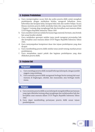 PPKn 157
a.	 Guru mempersiapkan secara fisik dan psikis peserta didik untuk mengikuti
pembelajaran dengan melakukan berdoa, mengecek kehadiran siswa,
kebersihan dan kerapian kelas, kesiapan buku tulis dan sumber belajar. Secara
khusus meminta peserta didik membuka buku teks yang memuat materi Bab
5 bagian C tentang sikap menghargai hak dan kewajiban asasi manusia dalam
UUD Negara Republik Indonesia Tahun 1945
b.	 Guru memberi motivasi melalui bernyanyi lagu nasional, bermain, atau bentuk
lain sesuai kondisi sekolah
c.	 Guru melakukan apersepsi melalui tanya jawab mengenai perwujudan hak
dan kewajiban asasi manusia dalam UUD Negara Republik Indonesia Tahun
1945.
d.	 Guru menyampaikan kompetensi dasar dan tujuan pembelajaran yang akan
dicapai.
e.	 Guru membimbing peserta didik melalui tanya jawab tentang manfaat proses
pembelajaran.
f.	 Guru menjelaskan materi pokok dan kegiatan pembelajaran yang akan
dilakukan peserta didik.
1) Kegiatan Pendahuluan
2) Kegiatan Inti
Mengamati
a.	 Guru membagi peserta didik menjadi beberapa kelompok, dengan jumlah
anggota yang seimbang.
b.	 Guru meminta peserta didik mengamati berbagai berita tentang hak asasi
manusia di lingkungan, sekolah, dan masyarakat, atau berbagai media
massa.
Menanya
a.	 Gurumemintapesertadidiksecarakelompokmengidentifikasipertanyaan
yang ingin diketahui tentang sikap menghargai dan melaksanakan hak dan
kewajiban asasi manusia dalam UUD Negara Republik Indonesia Tahun
1945
b.	 Guru dapat membimbing pertanyaan peserta didik sesuai tujuan
pembelajaran.
 