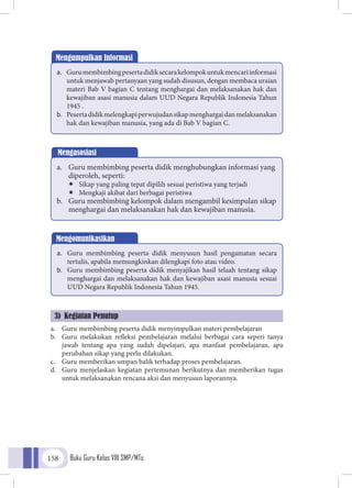 Buku Guru Kelas VIII SMP/MTs158
a.	 Guru membimbing peserta didik menyimpulkan materi pembelajaran
b.	 Guru melakukan refleksi pembelajaran melalui berbagai cara seperi tanya
jawab tentang apa yang sudah dipelajari, apa manfaat pembelajaran, apa
perubahan sikap yang perlu dilakukan.
c.	 Guru memberikan umpan balik terhadap proses pembelajaran.
d.	 Guru menjelaskan kegiatan pertemunan berikutnya dan memberikan tugas
untuk melaksanakan rencana aksi dan menyusun laporannya.
Mengumpulkan Informasi
a.	 Gurumembimbingpesertadidiksecarakelompokuntukmencariinformasi
untuk menjawab pertanyaan yang sudah disusun, dengan membaca uraian
materi Bab V bagian C tentang menghargai dan melaksanakan hak dan
kewajiban asasi manusia dalam UUD Negara Republik Indonesia Tahun
1945 .
b.	 Pesertadidikmelengkapiperwujudansikapmenghargaidanmelaksanakan
hak dan kewajiban manusia, yang ada di Bab V bagian C.
Mengomunikasikan
a.	 Guru membimbing peserta didik menyusun hasil pengamatan secara
tertulis, apabila memungkinkan dilengkapi foto atau video.
b.	 Guru membimbing peserta didik menyajikan hasil telaah tentang sikap
menghargai dan melaksanakan hak dan kewajiban asasi manusia sesuai
UUD Negara Republik Indonesia Tahun 1945.
Mengasosiasi
a.	 Guru membimbing peserta didik menghubungkan informasi yang
diperoleh, seperti:
ÏÏ Sikap yang paling tepat dipilih sesuai peristiwa yang terjadi
ÏÏ Mengkaji akibat dari berbagai peristiwa
b.	 Guru membimbing kelompok dalam mengambil kesimpulan sikap
menghargai dan melaksanakan hak dan kewajiban manusia.
3) Kegiatan Penutup
 