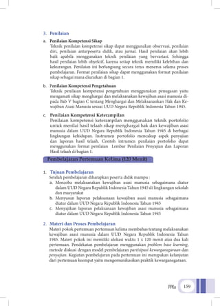 PPKn 159
3.	 Penilaian
a.	 Penilaian Kompetensi Sikap
	Teknik penilaian kompetensi sikap dapat menggunakan observasi, penilaian
diri, penilaian antarpeserta didik, atau jurnal. Hasil penilaian akan lebih
baik apabila menggunakan teknik penilaian yang bervariasi. Sehingga
hasil penilaian lebih obyektif, karena setiap teknik memiliki kelebihan dan
kekurangan. Penilaian ini berlangsung secara terus menerus selama proses
pembelajaran. Format penilaian sikap dapat menggunakan format penilaian
sikap sebagai mana diuraikan di bagian 1.
b.	 Penilaian Kompetensi Pengetahuan
Teknik penilaian kompetensi pengetahuan menggunakan penugasan yaitu
mengamati sikap menghargai dan melaksanakan kewajiban asasi manusia di-
pada Bab V bagian C tentang Menghargai dan Melaksanankan Hak dan Ke-
wajiban Asasi Manusia sesuai UUD Negara Republik Indonesia Tahun 1945.
c.	 Penilaian Kompetensi Keterampilan
	Penilaian kompetensi keterampilan menggunakan teknik portofolio
untuk menilai hasil telaah sikap menghargai hak dan kewajiban asasi
manusia dalam UUD Negara Republik Indonesia Tahun 1945 di berbagai
lingkungan kehidupan. Instrumen portofolio mencakup aspek penyajian
dan laporan hasil telaah. Contoh intrumen penilaian portofolio dapat
menggunakan format penilaian Lembar Penilaian Penyajian dan Laporan
Hasil telaah di bagian 1.
1.	 Tujuan Pembelajaran
Setelah pembelajaran diharapkan peserta didik mampu :
a.	 Mencoba melaksanakan kewajiban asasi manusia sebagaimana diatur
dalam UUD Negara Republik Indonesia Tahun 1945 di lingkungan sekolah
dan masyarakat
b.	 Menyusun laporan pelaksanaan kewajiban asasi manusia sebagaimana
diatur dalam UUD Negara Republik Indonesia Tahun 1945
c.	 Menyajikan laporan pelaksanaan kewajiban asasi manusia sebagaimana
diatur dalam UUD Negara Republik Indonesia Tahun 1945
2.	 Materi dan Proses Pembelajaran
Materi pokok pertemuan pertemuan kelima membahas tentang melaksanakan
kewajiban asasi manusia dalam UUD Negara Republik Indonesia Tahun
1945. Materi pokok ini memiliki alokasi waktu 1 x 120 menit atau dua kali
pertemuan. Pendekatan pembelajaran menggunakan problem base learning,
metode diskusi dengan model pembelajaran partisipasi kewarganegaraan dan
penyajian. Kegiatan pembelajaran pada pertemuan ini merupakan kelanjutan
dari pertemuan keempat yaitu mengomunikasikan praktik kewarganegaraan.
Pembelajaran Pertemuan Kelima (120 Menit)
 