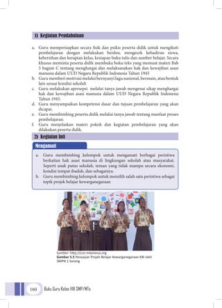 Buku Guru Kelas VIII SMP/MTs160
a.	 Guru mempersiapkan secara fisik dan psikis peserta didik untuk mengikuti
pembelajaran dengan melakukan berdoa, mengecek kehadiran siswa,
kebersihan dan kerapian kelas, kesiapan buku tulis dan sumber belajar. Secara
khusus meminta peserta didik membuka buku teks yang memuat materi Bab
5 bagian C tentang menghargai dan melaksanakan hak dan kewajiban asasi
manusia dalam UUD Negara Republik Indonesia Tahun 1945
b.	 Guru memberi motivasi melalui bernyanyi lagu nasional, bermain, atau bentuk
lain sesuai kondisi sekolah
c.	 Guru melakukan apersepsi melalui tanya jawab mengenai sikap menghargai
hak dan kewajiban asasi manusia dalam UUD Negara Republik Indonesia
Tahun 1945.
d.	 Guru menyampaikan kompetensi dasar dan tujuan pembelajaran yang akan
dicapai.
e.	 Guru membimbing peserta didik melalui tanya jawab tentang manfaat proses
pembelajaran.
f.	 Guru menjelaskan materi pokok dan kegiatan pembelajaran yang akan
dilakukan peserta didik.
1) Kegiatan Pendahuluan
Mengamati
a.	 Guru membimbing kelompok untuk mengamati berbagai peristiwa
berkaitan hak asasi manusia di lingkungan sekolah atau masyarakat.
Seperti anak putus sekolah, teman yang tidak mampu secara ekonomi,
kondisi tempat ibadah, dan sebagainya.
b.	 Guru membimbing kelompok untuk memilih salah satu peristiwa sebagai
topik projek belajar kewarganegaraan
2) Kegiatan Inti
Sumber: http://cce-indonesia.org
Gambar 5.5 Penyajian Projek Belajar Kewarganegaraan KBI oleh
SMPN 1 Sorong
 