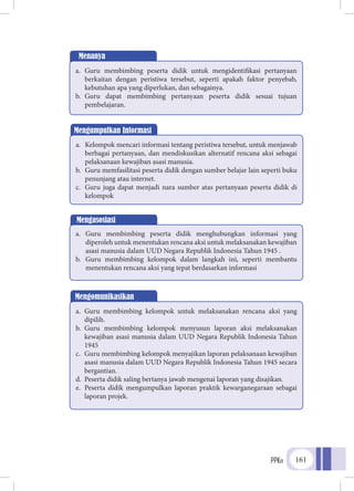 PPKn 161
Menanya
a.	Guru membimbing peserta didik untuk mengidentifikasi pertanyaan
berkaitan dengan peristiwa tersebut, seperti apakah faktor penyebab,
kebutuhan apa yang diperlukan, dan sebagainya.
b.	Guru dapat membimbing pertanyaan peserta didik sesuai tujuan
pembelajaran.
Mengumpulkan Informasi
a.	 Kelompok mencari informasi tentang peristiwa tersebut, untuk menjawab
berbagai pertanyaan, dan mendiskusikan alternatif rencana aksi sebagai
pelaksanaan kewajiban asasi manusia.
b.	 Guru memfasilitasi peserta didik dengan sumber belajar lain seperti buku
penunjang atau internet.
c.	 Guru juga dapat menjadi nara sumber atas pertanyaan peserta didik di
kelompok
Mengasosiasi
a.	 Guru membimbing peserta didik menghubungkan informasi yang
diperoleh untuk menentukan rencana aksi untuk melaksanakan kewajiban
asasi manusia dalam UUD Negara Republik Indonesia Tahun 1945 .
b.	 Guru membimbing kelompok dalam langkah ini, seperti membantu
menentukan rencana aksi yang tepat berdasarkan informasi
Mengomunikasikan
a.	 Guru membimbing kelompok untuk melaksanakan rencana aksi yang
dipilih.
b.	 Guru membimbing kelompok menyusun laporan aksi melaksanakan
kewajiban asasi manusia dalam UUD Negara Republik Indonesia Tahun
1945
c.	 Guru membimbing kelompok menyajikan laporan pelaksanaan kewajiban
asasi manusia dalam UUD Negara Republik Indonesia Tahun 1945 secara
bergantian.
d.	 Peserta didik saling bertanya jawab mengenai laporan yang disajikan.
e.	 Peserta didik mengumpulkan laporan praktik kewarganegaraan sebagai
laporan projek.
 