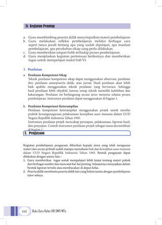 Buku Guru Kelas VIII SMP/MTs162
a.	 Guru membimbing peserta didik menyimpulkan materi pembelajaran
b.	 Guru melakukan refleksi pembelajaran melalui berbagai cara
seperi tanya jawab tentang apa yang sudah dipelajari, apa manfaat
pembelajaran, apa perubahan sikap yang perlu dilakukan.
c.	 Guru memberikan umpan balik terhadap proses pembelajaran.
d.	 Guru menjelaskan kegiatan pertemuan berikutnya dan memberikan
tugas untuk mempelajari materi bab VI.
3.	 Penilaian
a.	 Penilaian Kompetensi Sikap
	Teknik penilaian kompetensi sikap dapat menggunakan observasi, penilaian
diri, penilaian antarpeserta didik, atau jurnal. Hasil penilaian akan lebih
baik apabila menggunakan teknik penilaian yang bervariasi. Sehingga
hasil penilaian lebih obyektif, karena setiap teknik memiliki kelebihan dan
kekurangan. Penilaian ini berlangsung secara terus menerus selama proses
pembelajaran. Instrumen penilaian dapat menggunakan di bagian 1.
b.	 Penilaian Kompetensi Keterampilan
	Penilaian kompetensi keterampilan menggunakan projek untuk menilai
praktik kewarganegaraan pelaksanaan kewajiban asasi manusia dalam UUD
Negara Republik Indonesia Tahun 1945.
	Instrumen penilaian projek mencakup persiapan, pelaksanaan, laporan hasil,
dan penyajian. Contoh instrumen penilaian projek sebagai mana dicontohkan
di bagian 1.
Kegiatan pembelajaran pengayaan diberikan kepada siswa yang telah menguasai
materi dan secara pribadi sudah mampu memahami hak dan kewajiban asasi manusia
dalam UUD Negara Republik Indonesia Tahun 1945. Bentuk pengayaan dapat
dilakukan dengan antara lain :
1.	 Guru memberikan tugas untuk mempelajari lebih lanjut tentang materi pokok
dari berbagai sumber dan mencatat hal-hal penting. Selanjutnya menyajikan dalam
bentuk laporan tertulis atau membacakan di depan kelas.
2.	 Peserta didik membantu peserta didik lain yang belum tuntas dengan pembelajaran
tutor sebaya.
3) Kegiatan Penutup
E. Pengayaan
 