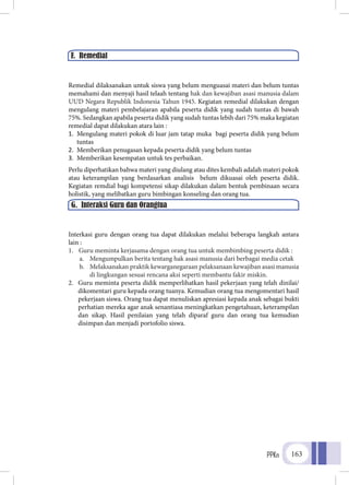 PPKn 163
Remedial dilaksanakan untuk siswa yang belum menguasai materi dan belum tuntas
memahami dan menyaji hasil telaah tentang hak dan kewajiban asasi manusia dalam
UUD Negara Republik Indonesia Tahun 1945. Kegiatan remedial dilakukan dengan
mengulang materi pembelajaran apabila peserta didik yang sudah tuntas di bawah
75%. Sedangkan apabila peserta didik yang sudah tuntas lebih dari 75% maka kegiatan
remedial dapat dilakukan atara lain :
1.	 Mengulang materi pokok di luar jam tatap muka bagi peserta didik yang belum
tuntas
2.	 Memberikan penugasan kepada peserta didik yang belum tuntas
3.	 Memberikan kesempatan untuk tes perbaikan.
Perlu diperhatikan bahwa materi yang diulang atau dites kembali adalah materi pokok
atau keterampilan yang berdasarkan analisis belum dikuasai oleh peserta didik.
Kegiatan remdial bagi kompetensi sikap dilakukan dalam bentuk pembinaan secara
holistik, yang melibatkan guru bimbingan konseling dan orang tua.
Interkasi guru dengan orang tua dapat dilakukan melalui beberapa langkah antara
lain :
1.	 Guru meminta kerjasama dengan orang tua untuk membimbing peserta didik :
a.	 Mengumpulkan berita tentang hak asasi manusia dari berbagai media cetak
b.	 Melaksanakan praktik kewarganegaraan pelaksanaan kewajiban asasi manusia
di lingkungan sesuai rencana aksi seperti membantu fakir miskin.
2.	 Guru meminta peserta didik memperlihatkan hasil pekerjaan yang telah dinilai/
dikomentari guru kepada orang tuanya. Kemudian orang tua mengomentari hasil
pekerjaan siswa. Orang tua dapat menuliskan apresiasi kepada anak sebagai bukti
perhatian mereka agar anak senantiasa meningkatkan pengetahuan, keterampilan
dan sikap. Hasil penilaian yang telah diparaf guru dan orang tua kemudian
disimpan dan menjadi portofolio siswa.
F. Remedial
G. Interaksi Guru dan Orangtua
 