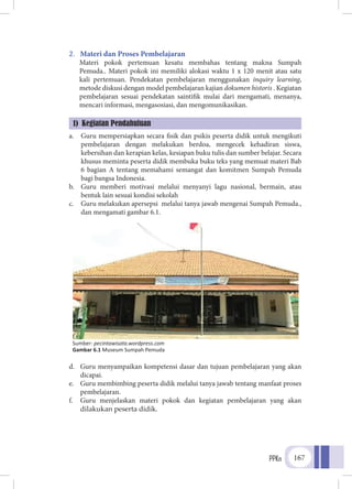 PPKn 167
2.	 Materi dan Proses Pembelajaran
Materi pokok pertemuan kesatu membahas tentang makna Sumpah
Pemuda.. Materi pokok ini memiliki alokasi waktu 1 x 120 menit atau satu
kali pertemuan. Pendekatan pembelajaran menggunakan inquiry learning,
metode diskusi dengan model pembelajaran kajian dokumen historis . Kegiatan
pembelajaran sesuai pendekatan saintifik mulai dari mengamati, menanya,
mencari informasi, mengasosiasi, dan mengomunikasikan.
a.	 Guru mempersiapkan secara fisik dan psikis peserta didik untuk mengikuti
pembelajaran dengan melakukan berdoa, mengecek kehadiran siswa,
kebersihan dan kerapian kelas, kesiapan buku tulis dan sumber belajar. Secara
khusus meminta peserta didik membuka buku teks yang memuat materi Bab
6 bagian A tentang memahami semangat dan komitmen Sumpah Pemuda
bagi bangsa Indonesia.
b.	 Guru memberi motivasi melalui menyanyi lagu nasional, bermain, atau
bentuk lain sesuai kondisi sekolah
c.	 Guru melakukan apersepsi melalui tanya jawab mengenai Sumpah Pemuda.,
dan mengamati gambar 6.1.
d.	 Guru menyampaikan kompetensi dasar dan tujuan pembelajaran yang akan
dicapai.
e.	 Guru membimbing peserta didik melalui tanya jawab tentang manfaat proses
pembelajaran.
f.	 Guru menjelaskan materi pokok dan kegiatan pembelajaran yang akan
dilakukan peserta didik.
1) Kegiatan Pendahuluan
Sumber: pecintawisata.wordpress.com
Gambar 6.1 Museum Sumpah Pemuda
 