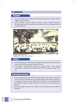 Buku Guru Kelas VIII SMP/MTs168
2) Kegiatan Inti
Mengamati
a.	 Guru membagi peserta didik menjadi beberapa kelompok, dengan jumlah
anggota yang seimbang.
b.	 Guru meminta peserta didik membaca naskah Sumpah Pemuda.
Kemudian guru dapat menambahkan penjelasan sekilas tentang peristiwa
Sumpah Pemuda.
Menanya
a.	 Gurumemintapesertadidiksecarakelompokmengidentifikasipertanyaan
yang ingin diketahui tentang Sumpah Pemuda.
b.	 Guru dapat membimbing pertanyaan peserta didik sesuai tujuan
pembelajaran. Pertanyaan kelompok dapat ditulis dengan mengisi tabel
6.1.
Mengumpulkan Informasi
a.	 Gurumembimbingpesertadidiksecarakelompokuntukmencariinformasi
untuk menjawab pertanyaan yang sudah disusun, dan mengisi Aktivitas
6.1 dengan membaca uraian materi Bab VI bagian A Guru memfasilitasi
peserta didik dengan sumber belajar lain seperti buku penunjang atau
internet.
b.	 Guru juga dapat menjadi nara sumber atas pertanyaan peserta didik di
kelompok
Sumber: 2.bp.blogspot.com
Gambar 6.2 Peserta Kongres Pemuda II
 