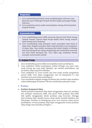 PPKn 169
a.	 Guru membimbing peserta didik menyimpulkan materi pembelajaran
b.	 Guru melakukan refleksi pembelajaran melalui berbagai cara seperi tanya
jawab tentang apa yang sudah dipelajari, apa manfaat pembelajaran, apa
perubahan sikap yang perlu dilakukan.
c.	 Guru melakukan tes secara tertulis atau lisan untuk menilai pengetahuan
peserta didik. Guru dapat menggunakan soal Uji Kompetensi 6.1 atau
membuat soal sesuai tujuan pembelajaran.
d.	 Guru menjelaskan kegiatan minggu berikutnya dan memberi tugas membaca
makna kekeluargaan di halaman 108 atau memberikan pekerjaan rumah.
3.	 Penilaian
a.	 Penilaian Kompetensi Sikap
	Teknik penilaian kompetensi sikap dapat menggunakan observasi, penilaian
diri, penilaian antarpeserta didik, atau jurnal. Hasil penilaian akan lebih
baik apabila menggunakan teknik penilaian yang bervariasi. Sehingga
hasil penilaian lebih obyektif, karena setiap teknik memiliki kelebihan dan
kekurangan. Penilaian ini berlangsung secara terus menerus selama proses
pembelajaran. Format penilaian sikap dapat menggunakan format penilaian
sikap sebagai mana diuraikan di bagian 1.
Mengasosiasi
a.	 Guru membimbing kelompok untuk menghubungkan informasi yang
diperoleh seperti hubungan Sumpah Pemuda dengan perjuangan bangsa
Indonesia.
b.	 Guru membantu peserta untuk menyimpulkan tentang nilai kesejarahan
Sumpah Pemuda.
Mengomunikasikan
a.	 Guru membimbing peserta didik menyusun laporan hasil telaah tentang
Sumpah Pemuda. Laporan dapat berupa displai, bahan tayang, maupun
dalam bentuk kertas lembaran.
b.	 Guru membimbing setiap kelompok untuk menyajikan hasil telaah di
depan kelas. Kegiatan penyajian dapat setiap kelompok secara bergantian
di depan kelas. Atau melalui memajang hasil telaah (displai) di dinding
kelas dan kelompok lain saking mengunjungi dan memberikan komentar
atas hasil telaah kelompok lain. Guru dapat juga melakukan bentuk
penyajian sesuai kondisi sekolah.
3) Kegiatan Penutp
 