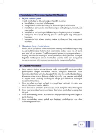 PPKn 171
1.	 Tujuan Pembelajaran
	 Setelah pembelajaran diharapkan peserta didik mampu :
a.	 Menjelaskan pengertian kekeluargaan
b.	 Mengidentifikasi nilai kekeluargaan dalam masyarakat Indonesia
c.	 Menjelaskan perwujudan nilai kekeluargaan di lingkungan, sekolah, dan
masyarakat.
d.	 Menjelaskan arti penting nilai kekeluargaan bagi masyarakat Indonesia
e.	 Menyusun hasil telaah tentang makna kekeluargaan bagi masyarakat
Indonesia
f.	 Menyajikan hasil telaah tentang makna kekeluargaan bagi masyarakat
Indonesia
2.	 Materi dan Proses Pembelajaran
Materi pokok pertemuan kedua membahas tentang makna kekeluargaan bagi
masyarakat Indonesia. Materi pokok ini memiliki alokasi waktu 1 x 120 menit
atau satu kali pertemuan. Pendekatan pembelajaran menggunakan discovery
learning, metode diskusi dengan model pembelajara Bekerja dalam Kelompok
Kegiatan pembelajaran sesuai pendekatan saintifik mulai dari mengamati,
menanya, mencari informasi, mengasosiasi, dan mengomunikasikan.
a.	 Guru mempersiapkan secara fisik dan psikis peserta didik untuk mengikuti
pembelajaran dengan melakukan berdoa, mengecek kehadiran siswa,
kebersihan dan kerapian kelas, kesiapan buku tulis dan sumber belajar. Secara
khusus meminta peserta didik membuka buku teks yang memuat materi Bab
VI bagian B sub 1 tentang kekeluargaan sebagai pola hidup dan kehidupan
masyarakat Indonesia.
b.	 Guru memberi motivasi melalui bernyanyi lagu nasional, bermain, atau
bentuk lain sesuai kondisi sekolah
c.	 Guru melakukan apersepsi melalui tanya jawab mengenai nilai kekeluargaan.
d.	 Guru menyampaikan kompetensi dasar dan tujuan pembelajaran yang akan
dicapai.
e.	 Guru membimbing peserta didik melalui tanya jawab tentang manfaat proses
pembelajaran.
f.	 Guru menjelaskan materi pokok dan kegiatan pembelajaran yang akan
dilakukan peserta didik.
Pembelajaran Pertemuan Kedua (120 Menit)
1) Kegiatan Pendahuluan
 