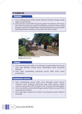 Buku Guru Kelas VIII SMP/MTs172
2) Kegiatan Inti
Mengamati
a.	 Guru membagi peserta didik menjadi beberapa kelompok, dengan jumlah
anggota yang seimbang.
b.	 Guru meminta peserta didik mengamati gambar 64 di halaman 109 tentang
kerja bakti. Kemudian guru dapat menambahkan penjelasan sekilas tentang
keluargayangharmonis,dihubungkandenganberbagaiperistiwaperwujudan
kekeluargaan dalam kehidupan masyarakat sekitar peserta didik.
Menanya
a.	 Guru meminta peserta didik secara kelompok mengidentifikasi pertanyaan
yang ingin diketahui tentang makna kekeluargaan dalam masyarakat
Indonesia.
b.	 Guru dapat membimbing pertanyaan peserta didik sesuai tujuan
pembelajaran.
Sumber: http://puskesmastanjungpalas
Gambar 6.3 Kerja bakti
Mengumpulkan Informasi
a.	 Guru membimbing peserta didik secara kelompok untuk mencari
informasi untuk menjawab pertanyaan yang sudah disusun, dengan
membaca uraian materi Bab VI bagian B sub 1 tentang nilai kekeluargaan.
b.	 Guru memfasilitasi peserta didik dengan sumber belajar lain seperti buku
penunjang atau internet.
c.	 Guru juga dapat menjadi nara sumber atas pertanyaan peserta didik di
kelompok
 
