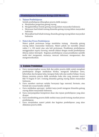 PPKn 175
1.	 Tujuan Pembelajaran
	 Setelah pembelajaran diharapkan peserta didik mampu :
a.	 Menjelaskan pengertian gotong royong
b.	 Mengidentifikasi bentuk gotong royong dalam masyarakat Indonesia
c.	 Menyusun hasil telaah tentang dinamika gotong royong dalam masyarakat
Indonesia
d.	 Menyajikan hasil telaah tentang dinamika gotong royong dalam masyarakat
Indonesia
2.	 Materi dan Proses Pembelajaran
	 Materi pokok pertemuan ketiga membahas tentang dinamika gotong
royong dalam masyarakat Indonesia. Materi pokok ini memiliki alokasi
waktu 2 x 120 menit atau satu kali pertemuan. Pendekatan pembelajaran
menggunakan inquiry learning, metode diskusi dengan model pembelajaran
Bekerja dalam Kelompok. Kegiatan pembelajaran sesuai pendekatan saintifik
mulai dari mengamati, menanya, mencari informasi, mengasosiasi, dan
mengomunikasikan.
a.	 Guru mempersiapkan secara fisik dan psikis peserta didik untuk mengikuti
pembelajaran dengan melakukan berdoa, mengecek kehadiran siswa,
kebersihan dan kerapian kelas, kesiapan buku tulis dan sumber belajar. Secara
khusus meminta peserta didik membuka buku teks yang memuat materi
Bab VI bagian B sub 2 tentang dinamika gotong royong dalam masyarakat
Indonesia.
b.	 Guru memberi motivasi melalui bernyanyi lagu nasional, bermain, atau
bentuk lain sesuai kondisi sekolah
c.	 Guru melakukan apersepsi melalui tanya jawab mengenai dinamika gotong
royong dalam masyarakat Indonesia.
d.	 Guru menyampaikan kompetensi dasar dan tujuan pembelajaran yang akan
dicapai.
e.	 Guru membimbing peserta didik melalui tanya jawab tentang manfaat proses
pembelajaran.
f.	 Guru menjelaskan materi pokok dan kegiatan pembelajaran yang akan
dilakukan peserta didik.
Pembelajaran Pertemuan Ketiga (120 Menit)
1) Kegiatan Pendahuluan
 